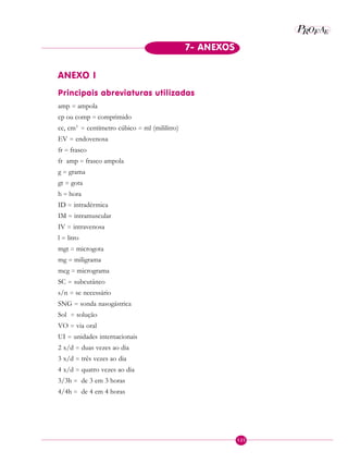 P EAROF
125
7- ANEXOS
ANEXO I
Principais abreviaturas utilizadas
amp = ampola
cp ou comp = comprimido
cc, cm3
= centímetro cúbico = ml (mililitro)
EV = endovenosa
fr = frasco
fr amp = frasco ampola
g = grama
gt = gota
h = hora
ID = intradérmica
IM = intramuscular
IV = intravenosa
l = litro
mgt = microgota
mg = miligrama
mcg = micrograma
SC = subcutâneo
s/n = se necessário
SNG = sonda nasogástrica
Sol = solução
VO = via oral
UI = unidades internacionais
2 x/d = duas vezes ao dia
3 x/d = três vezes ao dia
4 x/d = quatro vezes ao dia
3/3h = de 3 em 3 horas
4/4h = de 4 em 4 horas
 