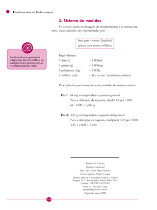 128
Fundamentos de Enfermagem
2. Sistema de medidas
O sistema usado na dosagem de medicamentos é o sistema mé-
trico, cujas unidades são representadas por:
litro para volume (líquidos)
grama para massa (sólidos)
Equivalentes:
1 litro (l) = 1.000ml
1 grama (g) = 1.000mg
1quilograma (kg) = 1.000g
1 mililitro (ml) = 1cc ou cm3
(centímetro cúbico)
Procedimento para conversão entre unidades do sistema métrico
Ex. 1: 64 mg correspondem a quantos gramas?
Para a obtenção da resposta, dividir 64 por 1.000.
64 : 1000 = 0,064 g
Ex. 2: 3,25 g correspondem a quantos miligramas?
Para a obtenção da resposta, multiplicar 3,25 por 1.000.
3,25 x 1.000 = 3.250
Para transformar grama em
miligramas, litro em mililitros ou
quilograma em gramas, faz-se
a multiplicação por 1.000.
Formato: 21 x 28 cm
Tipologia: Garamond
Papel: Alto Alvura 90g/m2
(miolo)
Cartão supremo 250g/m2
(capa)
Fotolitos, impressão e acabamento: Grafica e Editora
Posigraf S/A - Rua Senador Accioly Filho, 500 -
Curitiba - PR CEP 81.310-000
Fone: 41 346-5451 e-mail
posigraf@positivo.com.br
Impressão junho/2002
 