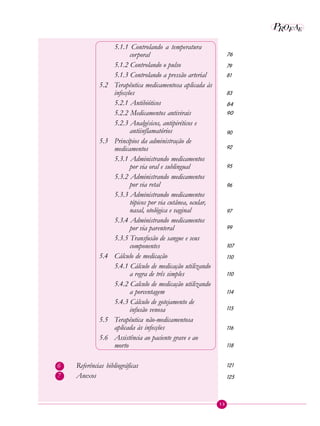 13
P EAROF
5.1.1 Controlando a temperatura
corporal
5.1.2 Controlando o pulso
5.1.3 Controlando a pressão arterial
5.2 Terapêutica medicamentosa aplicada às
infecções
5.2.1 Antibióticos
5.2.2 Medicamentos antivirais
5.2.3 Analgésicos, antipiréticos e
antiinflamatórios
5.3 Princípios da administração de
medicamentos
5.3.1 Administrando medicamentos
por via oral e sublingual
5.3.2 Administrando medicamentos
por via retal
5.3.3 Administrando medicamentos
tópicos por via cutânea, ocular,
nasal, otológica e vaginal
5.3.4 Administrando medicamentos
por via parenteral
5.3.5 Transfusão de sangue e seus
componentes
5.4 Cálculo de medicação
5.4.1 Cálculo de medicação utilizando
a regra de três simples
5.4.2 Calculo de medicação utilizando
a porcentagem
5.4.3 Cálculo de gotejamento de
infusão venosa
5.5 Terapêutica não-medicamentosa
aplicada às infecções
5.6 Assistência ao paciente grave e ao
morto
6 Referências bibliográficas
7 Anexos
76
79
81
83
84
90
90
92
95
96
97
99
107
110
110
114
115
116
118
121
125
 