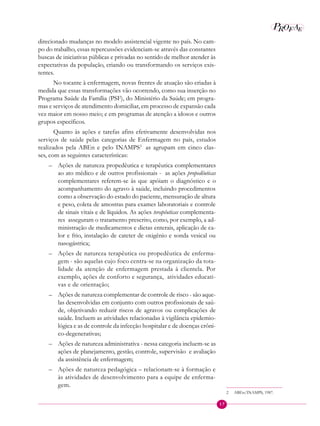 17
P EAROF
direcionado mudanças no modelo assistencial vigente no país. No cam-
po do trabalho, essas repercussões evidenciam-se através das constantes
buscas de iniciativas públicas e privadas no sentido de melhor atender às
expectativas da população, criando ou transformando os serviços exis-
tentes.
No tocante à enfermagem, novas frentes de atuação são criadas à
medida que essas transformações vão ocorrendo, como sua inserção no
Programa Saúde da Família (PSF), do Ministério da Saúde; em progra-
mas e serviços de atendimento domiciliar, em processo de expansão cada
vez maior em nosso meio; e em programas de atenção a idosos e outros
grupos específicos.
Quanto às ações e tarefas afins efetivamente desenvolvidas nos
serviços de saúde pelas categorias de Enfermagem no país, estudos
realizados pela ABEn e pelo INAMPS2
as agrupam em cinco clas-
ses, com as seguintes características:
– Ações de natureza propedêutica e terapêutica complementares
ao ato médico e de outros profissionais - as ações propedêuticas
complementares referem-se às que apóiam o diagnóstico e o
acompanhamento do agravo à saúde, incluindo procedimentos
como a observação do estado do paciente, mensuração de altura
e peso, coleta de amostras para exames laboratoriais e controle
de sinais vitais e de líquidos. As ações terapêuticas complementa-
res asseguram o tratamento prescrito, como, por exemplo, a ad-
ministração de medicamentos e dietas enterais, aplicação de ca-
lor e frio, instalação de cateter de oxigênio e sonda vesical ou
nasogástrica;
– Ações de natureza terapêutica ou propedêutica de enferma-
gem - são aquelas cujo foco centra-se na organização da tota-
lidade da atenção de enfermagem prestada à clientela. Por
exemplo, ações de conforto e segurança, atividades educati-
vas e de orientação;
– Ações de natureza complementar de controle de risco - são aque-
las desenvolvidas em conjunto com outros profissionais de saú-
de, objetivando reduzir riscos de agravos ou complicações de
saúde. Incluem as atividades relacionadas à vigilância epidemio-
lógica e as de controle da infecção hospitalar e de doenças crôni-
co-degenerativas;
– Ações de natureza administrativa - nessa categoria incluem-se as
ações de planejamento, gestão, controle, supervisão e avaliação
da assistência de enfermagem;
– Ações de natureza pedagógica – relacionam-se à formação e
às atividades de desenvolvimento para a equipe de enferma-
gem.
2 ABEn/INAMPS, 1987.
 