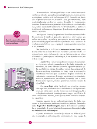 18
Fundamentos de Enfermagem
A assistência da Enfermagem baseia-se em conhecimentos ci-
entíficos e métodos que definem sua implementação. Assim, a siste-
matização da assistência de enfermagem (SAE) é uma forma plane-
jada de prestar cuidados aos pacientes – que, gradativamente, vem
sendo implantada em diversos serviços de saúde. Os componentes
ou etapas dessa sistematização variam de acordo com o método ado-
tado, sendo basicamente composta por levantamento de dados ou
histórico de enfermagem, diagnóstico de enfermagem, plano assis-
tencial e avaliação.
Interligadas, essas ações permitem identificar as necessidades
de assistência de saúde do paciente e propor as intervenções que
melhor as atendam - ressalte-se que compete ao enfermeiro a res-
ponsabilidade legal pela sistematização; contudo, para a obtenção de
resultados satisfatórios, toda a equipe de enfermagem deve envolver-
se no processo.
Na fase inicial, é realizado o levantamento de dados, me-
diante entrevista e exame físico do paciente. Como resultado, são
obtidas importantes informações para a elaboração de um plano
assistencial e prescrição de enfermagem, a ser implementada por
toda a equipe.
A entrevista - um dos procedimentos iniciais do atendimen-
to - é o recurso utilizado para a obtenção dos dados necessários ao
tratamento, tais como o motivo que levou o paciente a buscar aju-
da, seus hábitos e práticas de saúde, a história da doença atual, de
doenças anteriores, hereditárias, etc. Nesta etapa, as informações
consideradas relevantes para a elaboração do plano assistencial de
enfermagem e tratamento devem ser registradas no prontuário, to-
mando-se, evidentemente, os cuidados necessários com as consi-
deradas como sigilosas, visando garantir ao paciente o direito da
privacidade.
O exame físico inicial é realizado nos primeiros contatos
com o paciente, sendo reavaliado diariamente e, em algumas situ-
ações, até várias vezes ao dia. Como sua parte integrante, há a
avaliação minuciosa de todas as partes do corpo e a verificação de
sinais vitais e outras medidas, como peso e altura, utilizando-se técni-
cas específicas.
Na etapa seguinte, faz-se a análise e interpretação dos dados cole-
tados e se determinam os problemas de saúde do paciente, formulados
como diagnóstico de enfermagem. Através do mesmo são identifica-
das as necessidades de assistência de enfermagem e a elaboração do pla-
no assistencial de enfermagem.
O plano descreve os cuidados que devem ser dados ao paci-
ente (prescrição de enfermagem) e implementados pela equipe de
Durante o exame físico, é im-
prescindível preservar a privaci-
dade do paciente.
 