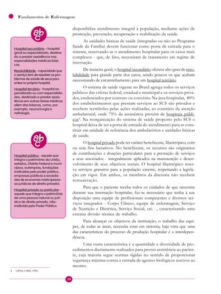 20
Fundamentos de Enfermagem
disponibiliza atendimento integral à população, mediante ações de
promoção, prevenção, recuperação e reabilitação da saúde.
As unidades básicas de saúde (integradas ou não ao Programa
Saúde da Família) devem funcionar como porta de entrada para o
sistema, reservando-se o atendimento hospitalar para os casos mais
complexos - que, de fato, necessitam de tratamento em regime de
internação.
De maneira geral, o hospital secundário oferece alto grau de reso-
lubilidade para grande parte dos casos, sendo poucos os que acabam
necessitando de encaminhamento para um hospital terciário.
O sistema de saúde vigente no Brasil agrega todos os serviços
públicos das esferas federal, estadual e municipal e os serviços priva-
dos, credenciados por contrato ou convênio. Na área hospitalar, 80%
dos estabelecimentos que prestam serviços ao SUS são privados e
recebem reembolso pelas ações realizadas, ao contrário da atenção
ambulatorial, onde 75% da assistência provém de hospitais públi-
cos4
. Na reorganização do sistema de saúde proposto pelo SUS o
hospital deixa de ser a porta de entrada do atendimento para se cons-
tituir em unidade de referência dos ambulatórios e unidades básicas
de saúde.
O hospital privado pode ter caráter beneficente, filantrópico, com
ou sem fins lucrativos. No beneficente, os recursos são originários
de contribuições e doações particulares para a prestação de serviços
a seus associados - integralmente aplicados na manutenção e desen-
volvimento de seus objetivos sociais. O hospital filantrópico reser-
va serviços gratuitos para a população carente, respeitando a legisla-
ção em vigor. Em ambos, os membros da diretoria não recebem
remuneração.
Para que o paciente receba todos os cuidados de que necessita
durante sua internação hospitalar, faz-se necessário que tenha à sua
disposição uma equipe de profissionais competentes e diversos ser-
viços integrados - Corpo Clínico, equipe de enfermagem, Serviço
de Nutrição e Dietética, Serviço Social, etc. -, caracterizando uma
extensa divisão técnica de trabalho.
Para alcançar os objetivos da instituição, o trabalho das equi-
pes, de todas as áreas, necessita estar em sintonia, haja vista que uma
das características do processo de produção hospitalar é a interdepen-
dência.
Uma outra característica é a quantidade e diversidade de pro-
cedimentos diariamente realizados para prover assistência ao pacien-
te, cuja maioria segue normas rígidas no sentido de proporcionar
segurança máxima contra a entrada de agentes biológicos nocivos ao
mesmo.
Hospital secundário – hospital
geral ou especializado, destina-
do a prestar assistência nas
especialidades médicas bási-
cas.
Resolubilidade - capacidade que
o serviço tem de resolver os pro-
blemas de saúde de seus paci-
entes no próprio hospital.
Hospital terciário - hospital es-
pecializado ou com especialida-
des, destinado a prestar assis-
tência em outras áreas médicas
além das básicas, como, por
exemplo, neurocirurgia e
nefrologia.
Hospital público - aquele que
integra o patrimônio da União,
estados, Distrito Federal e muni-
cípios; autarquias, fundações
instituídas pelo poder público,
empresas públicas e socieda-
des de economia mista (pesso-
as jurídicas de direito privado).
Hospital privado ou particular -
aquele que integra o patrimônio
de uma pessoa natural ou jurí-
dica de direito privado, não-
instituída pelo Poder Público.
4 OPAS/OMS, 1998.
 