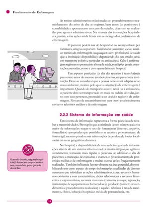 24
Fundamentos de Enfermagem
As rotinas administrativas relacionadas ao preenchimento e enca-
minhamento do aviso de alta ao registro, bem como às pertinentes à
contabilidade e apontamento em censo hospitalar, deveriam ser realiza-
das por agentes administrativos. Na maioria das instituições hospitala-
res, porém, estas ações ainda ficam sob o encargo dos profissionais de
enfermagem.
O paciente poderá sair do hospital só ou acompanhado por
familiares, amigos ou por um funcionário (assistente social, auxili-
ar, técnico de enfermagem ou qualquer outro profissional de saúde
que a instituição disponibilize); dependendo do seu estado geral,
em transporte coletivo, particular ou ambulância. Cabe à enferma-
gem registrar no prontuário a hora de saída, condições gerais, orien-
tações prestadas, como e com quem deixou o hospital.
Um aspecto particular da alta diz respeito à transferência
para outro setor do mesmo estabelecimento, ou para outra insti-
tuição. Deve-se considerar que a pessoa necessitará adaptar-se ao
novo ambiente, motivo pelo qual a orientação da enfermagem é
importante. Quando do transporte a outro setor ou à ambulância,
o paciente deve ser transportado em maca ou cadeira de rodas, jun-
to com seus pertences, prontuário e os devidos registros de enfer-
magem. No caso de encaminhamento para outro estabelecimento,
enviar os relatórios médico e de enfermagem.
2.2.2 Sistema de informação em saúde
Um sistema de informação representa a forma planejada de rece-
ber e transmitir dados. Pressupõe que a existência de um número cada vez
maior de informações requer o uso de ferramentas (internet, arquivos,
formulários) apropriadas que possibilitem o acesso e processamento de
forma ágil, mesmo quando essas informações dependem de fontes locali-
zadas em áreas geográficas distantes.
No hospital, a disponibilidade de uma rede integrada de informa-
ções através de um sistema informatizado é muito útil porque agiliza o
atendimento, tornando mais rápido o processo de admissão e alta de
pacientes, a marcação de consultas e exames, o processamento da pres-
crição médica e de enfermagem e muitas outras ações freqüentemente
realizadas. Também influencia favoravelmente na área gerencial, disponi-
bilizando em curto espaço de tempo informações atualizadas de diversas
naturezas que subsidiam as ações administrativas, como recursos huma-
nos existentes e suas características, dados relacionados a recursos finan-
ceiros e orçamentários, recursos materiais (consumo, estoque, reposição,
manutenção de equipamentos e fornecedores), produção (número de aten-
dimentos e procedimentos realizados) e aqueles relativos à taxa de nasci-
mentos, óbitos, infecção hospitalar, média de permanência, etc.
Quando da alta, alguns hospi-
tais já fornecem ao paciente o
seu prontuário, para guarda
domiciliar.
 