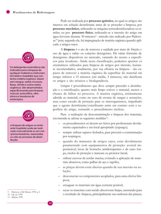 30
Fundamentos de Enfermagem
Pode ser realizada por processo químico, no qual os artigos são
imersos em solução desinfetante antes de se proceder a limpeza; por
processo mecânico, utilizando-se máquina termodesinfectadora ou si-
milar; ou por processo físico, indicando-se a imersão do artigo em
água fervente durante 30 minutos9
- método não indicado por Padove-
ze10
pois, segundo ele, há impregnação de matéria orgânica quando apli-
cado a artigos sujos.
A limpeza é o ato de remover a sujidade por meio de fricção e
uso de água e sabão ou soluções detergentes. Há várias fórmulas de
detergentes disponíveis no mercado, variando do neutro a específi-
cos para lavadoras. Ainda nesta classificação, podemos apontar os
enzimáticos utilizados para limpeza de artigos por imersão, bastan-
te recomendados, atualmente, por sua eficácia na limpeza - são ca-
pazes de remover a matéria orgânica da superfície do material em
tempo inferior a 15 minutos (em média, 3 minutos), não danificam
os artigos e são atóxicos e biodegradáveis.
Limpar é procedimento que deve sempre preceder a desinfec-
ção e a esterilização; quanto mais limpo estiver o material, menor a
chance de falhas no processo. A matéria orgânica, intimamente
aderida ao material, como no caso de crostas de sangue e secreções,
atua como escudo de proteção para os microrganismos, impedindo
que o agente desinfetante/esterilizante entre em contato com a su-
perfície do artigo, tornando o procedimento ineficaz.
Para a realização da descontaminação e limpeza dos materiais,
recomenda-se adotar as seguintes medidas11
:
– os procedimentos só devem ser feitos por profissionais devida-
mente capacitados e em local apropriado (expurgo);
– sempre utilizar sapatos fechados, para prevenir a contaminação
por respingos;
– quando do manuseio de artigos sujos, estar devidamente
paramentado com equipamentos de proteção: avental im-
permeável, luvas de borracha antiderrapantes e de cano lon-
go, óculos de proteção e máscara ou protetor facial;
– utilizar escovas de cerdas macias, evitando a aplicação de mate-
riais abrasivos, como palhas de aço e sapólio;
– as pinças devem estar abertas quando de sua imersão na so-
lução;
– desconectar os componentes acoplados, para uma efetiva lim-
peza;
– enxaguar os materiais em água corrente potável;
– secar os materiais com tecido absorvente limpo, atentando para
o resultado da limpeza, principalmente nas ranhuras das pinças;
Os detergentes enzimáticos são
indicados para a limpeza de
qualquer material ou instrumen-
tal médico-hospitalar que con-
tenha matéria orgânica. Dissol-
vem sangue, restos mucosos,
fezes, vômito e outros restos
orgânicos. São desenvolvidos
especificamente para limpeza
manual, automática, ultra-
sônica e lavadoras de
endocópios.
A limpeza de artigos no ambi-
ente hospitalar pode ser reali-
zada manualmente ou em má-
quinas lavadoras, associadas
ou não ao processo de desin-
fecção.
9 Padoveze e Del Monte, 1999, p. 5.
10 Op. cit, 1999.
11 Ibidem, 1999.
 