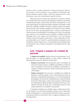 38
Fundamentos de Enfermagem
estéticos sobre o estado emocional e o humor das pessoas. Decora-
ção atraente, cores de paredes e tetos agradáveis, iluminação ade-
quada, ambiente arejado, calmo e silencioso, proporcionam maior
aconchego às pessoas, especialmente quando doentes.
Além das questões estéticas que ocasionam no paciente, familia-
res e profissionais uma sensação mais agradável, a prática da assistência
humanizada pressupõe a preservação dos direitos dos pacientes e uma
maior aproximação no campo das relações humanas. Pressupõe, ainda,
tratar das atividades cotidianas de forma a melhor atender às necessida-
des do paciente. Por exemplo: ampliação do horário de visitas, facilita-
ção do uso de meios de comunicação com o exterior, conservação de
objetos pessoais e possibilidade do recebimento de cartas. Isto permite
que a pessoa, ao ser internada, possa considerar a unidade que lhe foi
destinada como “seu” espaço, um local privativo e sob seu controle,
onde lhe é possível expressar sentimentos e valores, dispondo de obje-
tos relacionados ao seu “mundo” e que lhe despertam recordações, como
fotografias, objetos religiosos, etc. A enfermagem deve zelar pela unida-
de do paciente sem, contudo, desrespeitar a privacidade que lhe cabe
por direito.
3.2.5 Limpeza e preparo da unidade do
paciente
A limpeza da unidade objetiva remover mecanicamente o acú-
mulo de sujeira e ou matéria orgânica e, assim, reduzir o número de
microrganismos presentes. Pode ser de dois tipos:
– limpeza concorrente: feita diariamente após a arrumação da
cama, para remover poeira e sujidades acumuladas ao longo do
dia em superfícies horizontais do mobiliário; normalmente, é
suficiente a limpeza com pano úmido, realizada pelo pessoal de
enfermagem;
– limpeza terminal: feita em todo o mobiliário da unidade do
paciente; é realizada quando o leito é desocupado em razão de
alta, óbito ou transferência do paciente, ou no caso de internações
prolongadas. Na maioria dos estabelecimentos, ainda é feita pelo
pessoal de enfermagem, embora haja crescente tendência para
ser realizada pela equipe de higiene hospitalar, desde que devi-
damente treinada, de modo que a enfermagem possa ter mais
tempo disponível nos cuidados aos pacientes.
A realização da limpeza da unidade requer conhecimentos bási-
cos de assepsia e uso de técnica adequada, visando evitar a dissemina-
ção de microrganismos e a contaminação ambiental. Assim, o profissio-
nal responsável por essa tarefa deve ater-se a algumas medidas de extre-
ma importância:
 