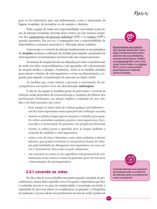 41
P EAROF
gem ou do enfermeiro, quer seja indiretamente, como o funcionário da
higiene hospitalar, da lavanderia ou da nutrição e dietética.
Toda a equipe de saúde tem responsabilidade com relação à preven-
ção da infecção hospitalar, devendo fazer correto uso das técnicas assépti-
cas, dos equipamentos de proteção individual (EPI) e ou coletivo (EPC),
quando necessário. Por sua vez, o empregador tem a responsabilidade de
disponibilizar os recursos necessários à efetivação desses cuidados.
A prevenção e o controle da infecção fundamentam-se nos princípios
de assepsia, mediante a utilização de medidas para impedir a penetração de
microrganismos (contaminação) em local onde não estejam presentes.
As técnicasdeassepsiadevemserutilizadaspor todososprofissionais
de saúde em todos os procedimentos, e são agrupadas sob a denominação
de assepsia médica e cirúrgica. A primeira, refere-se às medidas adotadas
para reduzir o número de microrganismos e evitar sua disseminação; a se-
gunda, para impedir a contaminação de uma área ou objeto estéril.
As medidas que visam reduzir e prevenir o crescimento de mi-
crorganismos em tecidos vivos são denominadas antissepsia.
A adesão da equipe às medidas gerais de prevenção e controle de
infecção ainda dependem da conscientização e mudança de hábitos dos
profissionais. Entretanto, sua adoção implica a realização de atos sim-
ples e de fácil execução, tais como:
– lavar sempre as mãos antes de realizar qualquer procedimento -
um dos mais importantes meios para prevenir a infecção cruzada;
– manter os cabelos longos presos durante o trabalho, pois quan-
do soltos acumulam sujidades, poeira e microrganismos, favo-
recendo a contaminação do paciente e do próprio profissional;
– manter as unhas curtas e aparadas, pois as longas facilitam o
acúmulo de sujidades e microrganismos;
– evitar o uso de jóias e bijuterias, como anéis, pulseiras e demais
adornos, que podem constituir-se em possíveis fontes de infec-
ção pela facilidade de albergarem microrganismos em seus sul-
cos e reentrâncias, bem como na pele subjacente;
– não encostar ou sentar-se em superfícies com potencial de con-
taminação, como macas e camas de pacientes, pois isto favorece
a disseminação de microrganismos.
3.3.1 Lavando as mãos
No dia-a-dia de nosso trabalho executamos grande variedade de pro-
cedimentos, muitos deles repetidas vezes. Em geral, a importância que lhes
é conferida associa-se ao grau de complexidade, à tecnologia envolvida, à
capacidade de provocar danos ou complicações ao paciente e à freqüência
de realização. A pouca adesão dos profissionais da área de saúde à prática de
Equipamentos de proteção -
são aqueles destinados a pro-
teger o profissional durante o
exercício de suas atividades,
visando reduzir riscos. Podem
ser individuais (EPI), como más-
caras, luvas, botas, ou coletivos
(EPC), como a caixa própria
para desprezar materiais
perfurocortantes.
A devida atenção aos princípios
de assepsia evita a ocorrência
de infecção tanto no profissional
como no paciente.
 