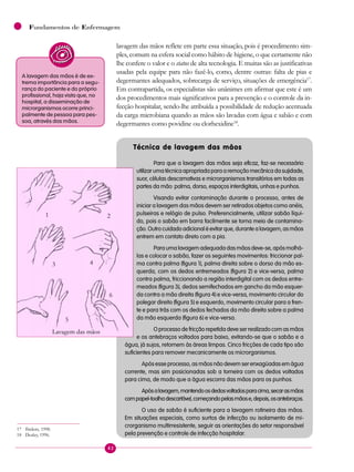 42
Fundamentos de Enfermagem
lavagem das mãos reflete em parte essa situação, pois é procedimento sim-
ples, comum na esfera social como hábito de higiene, o que certamente não
lhe confere o valor e o status de alta tecnologia. E muitas são as justificativas
usadas pela equipe para não fazê-lo, como, dentre outras: falta de pias e
degermantes adequados, sobrecarga de serviço, situações de emergência17
.
Em contrapartida, os especialistas são unânimes em afirmar que este é um
dos procedimentos mais significativos para a prevenção e o controle da in-
fecção hospitalar, sendo-lhe atribuída a possibilidade de redução acentuada
da carga microbiana quando as mãos são lavadas com água e sabão e com
degermantes como povidine ou clorhexidine18
. 
Técnica de lavagem das mãos
Para que a lavagem das mãos seja eficaz, faz-se necessário
utilizarumatécnicaapropriadaparaaremoçãomecânicadasujidade,
suor, células descamativas e microrganismos transitórios em todas as
partes da mão: palma, dorso, espaços interdigitais, unhas e punhos.
Visando evitar contaminação durante o processo, antes de
iniciar a lavagem das mãos devem ser retirados objetos como anéis,
pulseiras e relógio de pulso. Preferencialmente, utilizar sabão líqui-
do, pois o sabão em barra facilmente se torna meio de contamina-
ção. Outro cuidado adicional é evitar que, durante a lavagem, as mãos
entrem em contato direto com a pia.
Paraumalavagemadequadadasmãosdeve-se,apósmolhá-
las e colocar o sabão, fazer os seguintes movimentos: friccionar pal-
ma contra palma (figura 1), palma direita sobre o dorso da mão es-
querda, com os dedos entremeados (figura 2) e vice-versa, palma
contra palma, friccionando a região interdigital com os dedos entre-
meados (figura 3), dedos semifechados em gancho da mão esquer-
da contra a mão direita (figura 4) e vice-versa, movimento circular do
polegar direito (figura 5) e esquerdo, movimento circular para a fren-
te e para trás com os dedos fechados da mão direita sobre a palma
da mão esquerda (figura 6) e vice-versa.
O processo de fricção repetida deve ser realizado com as mãos
e os antebraços voltados para baixo, evitando-se que o sabão e a
água, já sujos, retornem às áreas limpas. Cinco fricções de cada tipo são
suficientes para remover mecanicamente os microrganismos.
Após esse processo, as mãos não devem ser enxagüadas em água
corrente, mas sim posicionadas sob a torneira com os dedos voltados
para cima, de modo que a água escorra das mãos para os punhos.
Apósalavagem,mantendoosdedosvoltadosparacima,secarasmãos
compapel-toalhadescartável,começandopelasmãose,depois,osantebraços.
O uso de sabão é suficiente para a lavagem rotineira das mãos.
Em situações especiais, como surtos de infecção ou isolamento de mi-
crorganismo multirresistente, seguir as orientações do setor responsável
pela prevenção e controle de infecção hospitalar.
A lavagem das mãos é de ex-
trema importância para a segu-
rança do paciente e do próprio
profissional, haja vista que, no
hospital, a disseminação de
microrganismos ocorre princi-
palmente de pessoa para pes-
soa, através das mãos.
1 2
3 4
5
6
Lavagem das mãos
17 Ibidem, 1998.
18 Dealey, 1996.
 