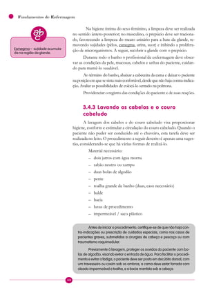 48
Fundamentos de Enfermagem
Na higiene íntima do sexo feminino, a limpeza deve ser realizada
no sentido ântero-posterior; no masculino, o prepúcio deve ser traciona-
do, favorecendo a limpeza do meato urinário para a base da glande, re-
movendo sujidades (pêlos, esmegma, urina, suor) e inibindo a prolifera-
ção de microrganismos. A seguir, recobrir a glande com o prepúcio.
Durante todo o banho o profissional de enfermagem deve obser-
var as condições da pele, mucosas, cabelos e unhas do paciente, cuidan-
do para mantê-lo saudável.
Ao término do banho, abaixar a cabeceira da cama e deixar o paciente
naposiçãoemquesesintamaisconfortável,desdequenãohajacontra-indica-
ção. Avaliar as possibilidades de colocá-lo sentado na poltrona.
Providenciar o registro das condições do paciente e de suas reações.
3.4.3 Lavando os cabelos e o couro
cabeludo
A lavagem dos cabelos e do couro cabeludo visa proporcionar
higiene, conforto e estimular a circulação do couro cabeludo. Quando o
paciente não puder ser conduzido até o chuveiro, esta tarefa deve ser
realizada no leito. O procedimento a seguir descrito é apenas uma suges-
tão, considerando-se que há várias formas de realizá-lo.
Material necessário:
– dois jarros com água morna
– sabão neutro ou xampu
– duas bolas de algodão
– pente
– toalha grande de banho (duas, caso necessário)
– balde
– bacia
– luvas de procedimento
– impermeável / saco plástico
Antes de iniciar o procedimento, certifique-se de que não haja con-
tra-indicações ou prescrição de cuidados especiais, como nos casos de
pacientes graves, submetidos a cirurgias de cabeça e pescoço ou com
traumatismo raquimedular.
Previamente à lavagem, proteger os ouvidos do paciente com bo-
las de algodão, visando evitar a entrada de água. Para facilitar o procedi-
mento e evitar a fadiga, o paciente deve ser posto em decúbito dorsal, com
um travesseiro ou coxim sob os ombros; a cama deve estar forrada com
oleado impermeável e toalha, e a bacia mantida sob a cabeça.
Esmegma – sujidade acumula-
da na região da glande.
 