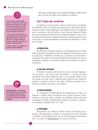 66
Fundamentos de Enfermagem
rado após umedecimento com solução fisiológica (composta por
água e cloreto de sódio), sem esfregá-la ou atritá-la.
4.3.1 Tipos de curativos
Atualmente, existem muitos curativos com formas e proprieda-
des diferentes. Para se escolher um curativo faz-se necessário, primei-
ramente, avaliar a ferida, aplicando o que melhor convier ao estágio em
que se encontra, a fim de facilitar a cura. Deve-se limpar as feridas
antes da colocação de cobertura com solução fisiológica a 0,9%, mor-
na, aplicada sob pressão. Algumas coberturas podem permanecer por
vários dias e as trocas dependerão da indicação do fabricante e evolu-
ção da ferida.
n Alginatos
São derivados de algas marinhas e, ao interagirem com a ferida,
sofrem alteração estrutural: as fibras de alginato transformam-se em
um gel suave e hidrófilo à medida que o curativo vai absorvendo a
exsudação. Esse tipo de cobertura é indicado para feridas com alta ou
moderada exsudação e necessita de cobertura secundária com gaze e
fita adesiva.
n Carvão ativado
Cobertura composta por tecido de carvão ativado, impregna-
do com prata - que exerce ação bactericida – e envolto por uma
camada de não-tecido, selada em toda a sua extensão. Muito eficaz
em feridas com mau odor, é indicada para cobertura das feridas in-
fectadas exsudativas, com ou sem odor. Também necessita de co-
bertura secundária com gaze e fita adesiva.
n Hidrocolóide
As coberturas de hidrocolóides são impermeáveis à água e às
bactérias e isolam o leito da ferida do meio externo. Evitam o resse-
camento, a perda de calor e mantêm um ambiente úmido ideal para
a migração de células. Indicada para feridas com pouca ou modera-
da exsudação, podendo ficar até 7 dias.
n Hidrogel
Proporciona um ambiente úmido oclusivo favorável para o
processo de cicatrização, evitando o ressecamento do leito da ferida
e aliviando a dor. Indicada para uso em feridas limpas e não-infecta-
das, tem poder de desbridamento nas áreas de necrose.
• A troca de curativos pode
baixar a temperatura da super-
fície em vários graus. Por isso,
as feridas não devem ser lim-
pas com soluções frias e nem
permanecerem expostas por
longos períodos de tempo.
• Um curativo encharcado ou
vazando favorece o movimento
das bactérias em ambas as
direções – ferida e meio am-
biente –, devendo, portanto, ser
trocado imediatamente.
• Não se deve usar algodão ou
qualquer gaze desfiada.
Desbridamento - retirada de
tecido necrosado, sem vitalida-
de, utilizando cobertura com
ação desbridante ou retirada
mecânica com pinça, tesoura
ou bisturi.
 