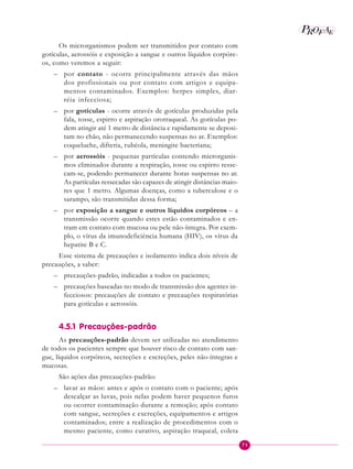71
P EAROF
Os microrganismos podem ser transmitidos por contato com
gotículas, aerossóis e exposição a sangue e outros líquidos corpóre-
os, como veremos a seguir:
– por contato - ocorre principalmente através das mãos
dos profissionais ou por contato com artigos e equipa-
mentos contaminados. Exemplos: herpes simples, diar-
réia infecciosa;
– por gotículas - ocorre através de gotículas produzidas pela
fala, tosse, espirro e aspiração orotraqueal. As gotículas po-
dem atingir até 1 metro de distância e rapidamente se deposi-
tam no chão, não permanecendo suspensas no ar. Exemplos:
coqueluche, difteria, rubéola, meningite bacteriana;
– por aerossóis - pequenas partículas contendo microrganis-
mos eliminados durante a respiração, tosse ou espirro resse-
cam-se, podendo permanecer durante horas suspensas no ar.
As partículas ressecadas são capazes de atingir distâncias maio-
res que 1 metro. Algumas doenças, como a tuberculose e o
sarampo, são transmitidas dessa forma;
– por exposição a sangue e outros líquidos corpóreos – a
transmissão ocorre quando estes estão contaminados e en-
tram em contato com mucosa ou pele não-íntegra. Por exem-
plo, o vírus da imunodeficiência humana (HIV), os vírus da
hepatite B e C.
Esse sistema de precauções e isolamento indica dois níveis de
precauções, a saber:
– precauções-padrão, indicadas a todos os pacientes;
– precauções baseadas no modo de transmissão dos agentes in-
fecciosos: precauções de contato e precauções respiratórias
para gotículas e aerossóis.
4.5.1 Precauções-padrão
As precauções-padrão devem ser utilizadas no atendimento
de todos os pacientes sempre que houver risco de contato com san-
gue, líquidos corpóreos, secreções e excreções, peles não-íntegras e
mucosas.
São ações das precauções-padrão:
– lavar as mãos: antes e após o contato com o paciente; após
descalçar as luvas, pois nelas podem haver pequenos furos
ou ocorrer contaminação durante a remoção; após contato
com sangue, secreções e excreções, equipamentos e artigos
contaminados; entre a realização de procedimentos com o
mesmo paciente, como curativo, aspiração traqueal, coleta
 