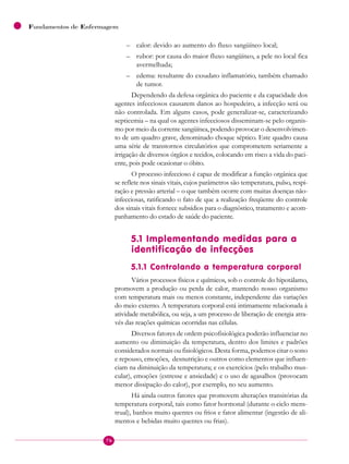 76
Fundamentos de Enfermagem
– calor: devido ao aumento do fluxo sangüíneo local;
– rubor: por causa do maior fluxo sangüíneo, a pele no local fica
avermelhada;
– edema: resultante do exsudato inflamatório, também chamado
de tumor.
Dependendo da defesa orgânica do paciente e da capacidade dos
agentes infecciosos causarem danos ao hospedeiro, a infecção será ou
não controlada. Em alguns casos, pode generalizar-se, caracterizando
septicemia – na qual os agentes infecciosos disseminam-se pelo organis-
mo por meio da corrente sangüínea, podendo provocar o desenvolvimen-
to de um quadro grave, denominado choque séptico. Este quadro causa
uma série de transtornos circulatórios que comprometem seriamente a
irrigação de diversos órgãos e tecidos, colocando em risco a vida do paci-
ente, pois pode ocasionar o óbito.
O processo infeccioso é capaz de modificar a função orgânica que
se reflete nos sinais vitais, cujos parâmetros são temperatura, pulso, respi-
ração e pressão arterial – o que também ocorre com muitas doenças não-
infecciosas, ratificando o fato de que a realização freqüente do controle
dos sinais vitais fornece subsídios para o diagnóstico, tratamento e acom-
panhamento do estado de saúde do paciente.
5.1 Implementando medidas para a
identificação de infecções
5.1.1 Controlando a temperatura corporal
Vários processos físicos e químicos, sob o controle do hipotálamo,
promovem a produção ou perda de calor, mantendo nosso organismo
com temperatura mais ou menos constante, independente das variações
do meio externo. A temperatura corporal está intimamente relacionada à
atividade metabólica, ou seja, a um processo de liberação de energia atra-
vés das reações químicas ocorridas nas células.
Diversos fatores de ordem psicofisiológica poderão influenciar no
aumento ou diminuição da temperatura, dentro dos limites e padrões
considerados normais ou fisiológicos. Desta forma, podemos citar o sono
e repouso, emoções, desnutrição e outros como elementos que influen-
ciam na diminuição da temperatura; e os exercícios (pelo trabalho mus-
cular), emoções (estresse e ansiedade) e o uso de agasalhos (provocam
menor dissipação do calor), por exemplo, no seu aumento.
Há ainda outros fatores que promovem alterações transitórias da
temperatura corporal, tais como fator hormonal (durante o ciclo mens-
trual), banhos muito quentes ou frios e fator alimentar (ingestão de ali-
mentos e bebidas muito quentes ou frias).
 