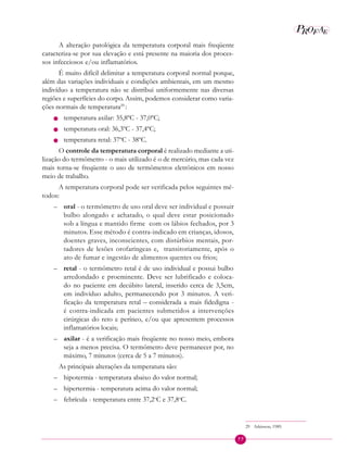 77
P EAROF
A alteração patológica da temperatura corporal mais freqüente
caracteriza-se por sua elevação e está presente na maioria dos proces-
sos infecciosos e/ou inflamatórios.
É muito difícil delimitar a temperatura corporal normal porque,
além das variações individuais e condições ambientais, em um mesmo
indivíduo a temperatura não se distribui uniformemente nas diversas
regiões e superfícies do corpo. Assim, podemos considerar como varia-
ções normais de temperatura29 
:
n temperatura axilar: 35,8ºC - 37,0ºC;
n temperatura oral: 36,3ºC - 37,4ºC;
n temperatura retal: 37ºC - 38ºC.
O controle da temperatura corporal é realizado mediante a uti-
lização do termômetro - o mais utilizado é o de mercúrio, mas cada vez
mais torna-se freqüente o uso de termômetros eletrônicos em nosso
meio de trabalho.
A temperatura corporal pode ser verificada pelos seguintes mé-
todos:
– oral - o termômetro de uso oral deve ser individual e possuir
bulbo alongado e achatado, o qual deve estar posicionado
sob a língua e mantido firme com os lábios fechados, por 3
minutos. Esse método é contra-indicado em crianças, idosos,
doentes graves, inconscientes, com distúrbios mentais, por-
tadores de lesões orofaríngeas e, transitoriamente, após o
ato de fumar e ingestão de alimentos quentes ou frios;
– retal - o termômetro retal é de uso individual e possui bulbo
arredondado e proeminente. Deve ser lubrificado e coloca-
do no paciente em decúbito lateral, inserido cerca de 3,5cm,
em indivíduo adulto, permanecendo por 3 minutos. A veri-
ficação da temperatura retal – considerada a mais fidedigna -
é contra-indicada em pacientes submetidos a intervenções
cirúrgicas do reto e períneo, e/ou que apresentem processos
inflamatórios locais;
– axilar - é a verificação mais freqüente no nosso meio, embora
seja a menos precisa. O termômetro deve permanecer por, no
máximo, 7 minutos (cerca de 5 a 7 minutos).
As principais alterações da temperatura são:
– hipotermia - temperatura abaixo do valor normal;
– hipertermia - temperatura acima do valor normal;
– febrícula - temperatura entre 37,2o
C e 37,8o
C.
29 Atkinson, 1989.
 