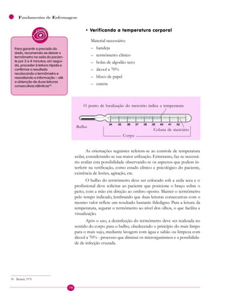 78
Fundamentos de Enfermagem
• Verificando a temperatura corporal
Material necessário:
– bandeja
– termômetro clínico
– bolas de algodão seco
– álcool a 70%
– bloco de papel
– caneta
Para garantir a precisão do
dado, recomenda-se deixar o
termômetro na axila do pacien-
te por 3 a 4 minutos; em segui-
da, proceder à leitura rápida e
confirmar o resultado
recolocando o termômetro e
reavaliando a informação – até
a obtenção de duas leituras
consecutivas idênticas30
.
Coluna de mercúrio
Bulbo
Corpo
O ponto de localização do mercúrio indica a temperatura
As orientações seguintes referem-se ao controle de temperatura
axilar, considerando-se sua maior utilização. Entretanto, faz-se necessá-
rio avaliar esta possibilidade observando-se os aspectos que podem in-
terferir na verificação, como estado clínico e psicológico do paciente,
existência de lesões, agitação, etc.
O bulbo do termômetro deve ser colocado sob a axila seca e o
profissional deve solicitar ao paciente que posicione o braço sobre o
peito, com a mão em direção ao ombro oposto. Manter o termômetro
pelo tempo indicado, lembrando que duas leituras consecutivas com o
mesmo valor reflete um resultado bastante fidedigno. Para a leitura da
temperatura, segurar o termômetro ao nível dos olhos, o que facilita a
visualização.
Após o uso, a desinfecção do termômetro deve ser realizada no
sentido do corpo para o bulbo, obedecendo o princípio do mais limpo
para o mais sujo, mediante lavagem com água e sabão ou limpeza com
álcool a 70% - processo que diminui os microrganismos e a possibilida-
de de infecção cruzada.
30 Beland, 1979.
 