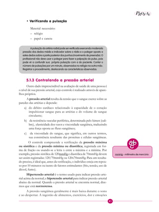 81
P EAROF
• Verificando a pulsação
Material necessário:
– relógio
– papel e caneta
Apulsaçãodaartériaradialpodeserverificadaexercendomoderada
pressão dos dedos médio e indicador sobre o rádio e o polegar oposto a
estesdedossobreaparteposteriordospunhos(movimentodepreensão).O
profissional não deve usar o polegar para fazer a palpação do pulso, pois
pode vir a confundir sua própria pulsação com a do paciente. Contar o
número de pulsações por um minuto, observados no relógio na outra mão.
Registrar o procedimento, destacando as características observadas.
5.1.3 Controlando a pressão arterial
Outro dado imprescindível na avaliação de saúde de uma pessoa é
o nível de sua pressão arterial, cujo controle é realizado através de apare-
lhos próprios.
A pressão arterial resulta da tensão que o sangue exerce sobre as
paredes das artérias e depende:
a) do débito cardíaco relacionado à capacidade de o coração
impulsionar sangue para as artérias e do volume de sangue
circulante;
b) da resistência vascular periférica, determinada pelo lúmen (cali-
bre), elasticidade dos vasos e viscosidade sangüínea, traduzindo
uma força oposta ao fluxo sangüíneo;
c) da viscosidade do sangue, que significa, em outros termos,
sua consistência resultante das proteínas e células sangüíneas.
O controle compreende a verificação da pressão máxima
ou sistólica e da pressão mínima ou diastólica, registrada em for-
ma de fração ou usando-se a letra x entre a máxima e a mínima. Por
exemplo, pressão sistólica de 120mmHg e diastólica de 70mmHg devem
ser assim registradas: 120/70mmHg ou 120x70mmHg. Para um resulta-
do preciso, é ideal que, antes da verificação, o indivíduo esteja em repou-
so por 10 minutos ou isento de fatores estimulantes (frio, tensão, uso de
álcool, fumo).
Hipertensão arterial é o termo usado para indicar pressão arte-
rial acima da normal; e hipotensão arterial para indicar pressão arterial
abaixo da normal. Quando a pressão arterial se encontra normal, dize-
mos que está normotensa.
A pressão sangüínea geralmente é mais baixa durante o sono
e ao despertar. A ingestão de alimentos, exercícios, dor e emoções
mmHg - milímetro de mercúrio
 