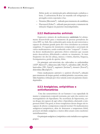 90
Fundamentos de Enfermagem
flebite pode ser minimizada pela administração cuidadosa e
lenta. A anfotericina B deve ser mantida sob refrigeração e
protegida contra exposição à luz;
– Nistatina (Micostatin®
) - indicado para tratamento de candidíase;
– Fluconazol (Zoltec®
) - utilizado para prevenção e tratamento de
infecções fúngicas em pacientes imunodeprimidos.
5.2.2 Medicamentos antivirais
Expressivo número de medicamentos antivirais foi ultima-
mente desenvolvido para o tratamento de pessoas portadoras do
vírus HIV ou Aids. São conhecidos pelo nome de anti-retrovirais e
capazes de eliminar grande parte dos vírus circulantes na corrente
sangüínea. O esquema de tratamento compreende a associação de
vários medicamentos, sendo conhecido como “coquetel”. A maio-
ria desses medicamentos apresenta efeitos colaterais que causam
muito desconforto, dificultando a adesão ao tratamento. As mais
freqüentes são dor de cabeça, náusea e vômito, diarréia, fraqueza,
formigamentos, perda de apetite, febre.
Os principais anti-retrovirais são: zidovudina ou azidotimidina
(AZT®
, Retrovir®
), didanosina (ddl, Videx®
), zalcitabina (ddC, Hivid®
),
lamivudina (3TC, Epivir®
), saquinavir (Invirase®
), ritonavir (Norvir®
),
delavirdina (Rescriptor®
).
Outro medicamento antiviral é o aciclovir (Zovirax®
), utilizado
para tratamento de herpes genital, orolabial primária e recorrente, ence-
falite herpética e infecção por vírus varicela-zoster em pacientes imuno-
deprimidos.
5.2.3 Analgésicos, antipiréticos e
antiinflamatórios
Uma das características do ser humano é sua capacidade de
manter a temperatura corporal constante, por ação dos centros ter-
morreguladores do hipotálamo. Na ocorrência de hipertermia, cer-
tas drogas são capazes de agir sobre o hipotálamo, abaixando a tem-
peratura febril. Em geral, as doses terapêuticas dessas drogas são in-
capazes de alterar a temperatura corporal normal. Os medicamentos
analgésicos/antipiréticos, além de abaixarem a temperatura febril,
possuem atividade analgésica e muitos deles atuam como excelentes
antiinflamatórios.
Os principais analgésicos/antipiréticos estão incluídos nos seguintes
grupos:
 