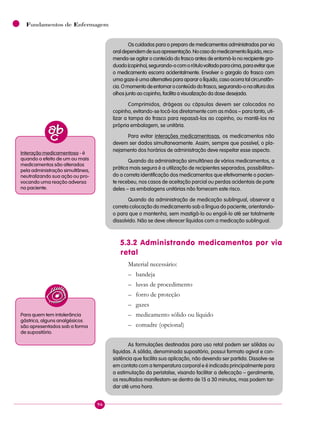 96
Fundamentos de Enfermagem
Os cuidados para o preparo de medicamentos administrados por via
oraldependemdesuaapresentação.Nocasodomedicamentolíquido,reco-
menda-se agitar o conteúdo do frasco antes de entorná-lo no recipiente gra-
duado(copinho),segurando-ocomorótulovoltadoparacima,paraevitarque
o medicamento escorra acidentalmente. Envolver o gargalo do frasco com
uma gaze é uma alternativa para aparar o líquido, caso ocorra tal circunstân-
cia.Omomentodeentornaroconteúdodofrasco,segurando-onaalturados
olhos junto ao copinho, facilita a visualização da dose desejada.
Comprimidos, drágeas ou cápsulas devem ser colocados no
copinho, evitando-se tocá-los diretamente com as mãos – para tanto, uti-
lizar a tampa do frasco para repassá-los ao copinho, ou mantê-los na
própria embalagem, se unitária.
Para evitar interações medicamentosas, os medicamentos não
devem ser dados simultaneamente. Assim, sempre que possível, o pla-
nejamento dos horários de administração deve respeitar esse aspecto.
Quando da administração simultânea de vários medicamentos, a
prática mais segura é a utilização de recipientes separados, possibilitan-
do a correta identificação dos medicamentos que efetivamente o pacien-
te recebeu, nos casos de aceitação parcial ou perdas acidentais de parte
deles – as embalagens unitárias não fornecem este risco.
Quando da administração de medicação sublingual, observar a
correta colocação do medicamento sob a língua do paciente, orientando-
o para que o mantenha, sem mastigá-lo ou engoli-lo até ser totalmente
dissolvido. Não se deve oferecer líquidos com a medicação sublingual.
5.3.2 Administrando medicamentos por via
retal
Material necessário:
– bandeja
– luvas de procedimento
– forro de proteção
– gazes
– medicamento sólido ou líquido
– comadre (opcional)
As formulações destinadas para uso retal podem ser sólidas ou
líquidas. A sólida, denominada supositório, possui formato ogival e con-
sistência que facilita sua aplicação, não devendo ser partida. Dissolve-se
em contato com a temperatura corporal e é indicada principalmente para
a estimulação da peristalse, visando facilitar a defecação – geralmente,
os resultados manifestam-se dentro de 15 a 30 minutos, mas podem tar-
dar até uma hora.
Interação medicamentosa - é
quando o efeito de um ou mais
medicamentos são alterados
pela administração simultânea,
neutralizando sua ação ou pro-
vocando uma reação adversa
no paciente.
Para quem tem intolerância
gástrica, alguns analgésicos
são apresentados sob a forma
de supositório.
 