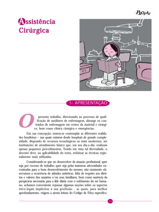 13
PPPPP EEEEEAAAAARRRRROOOOOFFFFF
AAAAA ssssssssssistênciaistênciaistênciaistênciaistência
CirúrgicaCirúrgicaCirúrgicaCirúrgicaCirúrgica
O
1- APRESENTAÇÃO
presente trabalho, direcionado ao processo de quali-
ficação de auxiliares de enfermagem, abrange os con-
teúdos de enfermagem em centro de material e cirúrgi-
co, bem como clínica cirúrgica e emergências.
Em sua concepção, tentou-se contemplar as diferentes realida-
des brasileiras – nas quais existem desde hospitais de grande comple-
xidade, dispondo de recursos tecnológicos os mais modernos, até
instituições de atendimento básico que, em seu dia-a-dia, realizam
apenas pequenos procedimentos. Tendo em vista tal diversidade, o
docente deve, na aplicabilidade do texto, enfatizar as técnicas regio-
nalmente mais utilizadas.
Considerando-se que no desenvolver da atuação profissional, quer
seja por excesso de trabalho, quer seja pelas inúmeras adversidades en-
contradas para o bom desenvolvimento do mesmo, não raramente ob-
servamos a ocorrência de atitudes antiéticas, falta de respeito aos direi-
tos e valores dos usuários e/ou seus familiares, bem como ausência da
perspicácia necessária para a lide diária com o sofrimento do ser huma-
no, achamos conveniente repassar algumas noções sobre os aspectos
ético-legais implícitos à sua profissão - as quais, para melhor
aprofundamento, exigem a atenta leitura do Código de Ética específico.
 