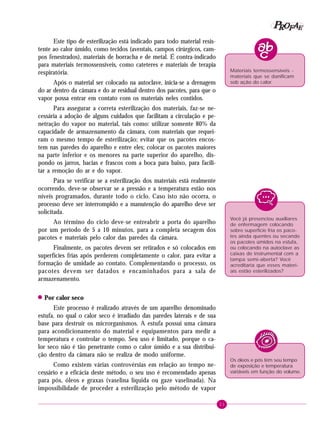 21
PPPPP EEEEEAAAAARRRRROOOOOFFFFF
Este tipo de esterilização está indicado para todo material resis-
tente ao calor úmido, como tecidos (aventais, campos cirúrgicos, cam-
pos fenestrados), materiais de borracha e de metal. É contra-indicado
para materiais termossensíveis, como cateteres e materiais de terapia
respiratória.
Após o material ser colocado na autoclave, inicia-se a drenagem
do ar dentro da câmara e do ar residual dentro dos pacotes, para que o
vapor possa entrar em contato com os materiais neles contidos.
Para assegurar a correta esterilização dos materiais, faz-se ne-
cessária a adoção de alguns cuidados que facilitam a circulação e pe-
netração do vapor no material, tais como: utilizar somente 80% da
capacidade de armazenamento da câmara, com materiais que requei-
ram o mesmo tempo de esterilização; evitar que os pacotes encos-
tem nas paredes do aparelho e entre eles; colocar os pacotes maiores
na parte inferior e os menores na parte superior do aparelho, dis-
pondo os jarros, bacias e frascos com a boca para baixo, para facili-
tar a remoção do ar e do vapor.
Para se verificar se a esterilização dos materiais está realmente
ocorrendo, deve-se observar se a pressão e a temperatura estão nos
níveis programados, durante todo o ciclo. Caso isto não ocorra, o
processo deve ser interrompido e a manutenção do aparelho deve ser
solicitada.
Ao término do ciclo deve-se entreabrir a porta do aparelho
por um período de 5 a 10 minutos, para a completa secagem dos
pacotes e materiais pelo calor das paredes da câmara.
Finalmente, os pacotes devem ser retirados e só colocados em
superfícies frias após perderem completamente o calor, para evitar a
formação de umidade ao contato. Complementando o processo, os
pacotes devem ser datados e encaminhados para a sala de
armazenamento.
!!!!! Por calor seco
Este processo é realizado através de um aparelho denominado
estufa, no qual o calor seco é irradiado das paredes laterais e de sua
base para destruir os microrganismos. A estufa possui uma câmara
para acondicionamento do material e equipamentos para medir a
temperatura e controlar o tempo. Seu uso é limitado, porque o ca-
lor seco não é tão penetrante como o calor úmido e a sua distribui-
ção dentro da câmara não se realiza de modo uniforme.
Como existem várias controvérsias em relação ao tempo ne-
cessário e a eficácia deste método, o seu uso é recomendado apenas
para pós, óleos e graxas (vaselina líquida ou gaze vaselinada). Na
impossibilidade de proceder a esterilização pelo método de vapor
Você já presenciou auxiliares
de enfermagem colocando
sobre superfície fria os paco-
tes ainda quentes ou secando
os pacotes úmidos na estufa,
ou colocando na autoclave as
caixas de instrumental com a
tampa semi-aberta? Você
acreditaria que esses materi-
ais estão esterilizados?
Materiais termossensíveis -
materiais que se danificam
sob ação do calor.
Os óleos e pós têm seu tempo
de exposição e temperatura
variáveis em função do volume.
 
