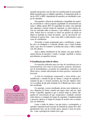 22
6 Assistência Cirúrgica
saturado sob pressão o uso do calor seco (estufa) pode ser uma possibi-
lidade atentando para os cuidados específicos. A temperatura pode va-
riar de 120o
C a 2000
C, dependendo do material a ser esterilizado e tem-
po de exposição.
Para garantir a eficácia da esterilização e integridade dos materi-
ais, recomenda-se colocar pequena quantidade de instrumental nas
caixas e utilizar apenas 80% da capacidade da estufa, com materiais
que requeiram o mesmo tempo de exposição; as caixas maiores de-
vem ser colocadas sobre as menores, o que melhora a condução do
calor. Jamais deve-se encostar as caixas nas paredes da estufa ou
dispor os materiais no centro da mesma - por ser um local de con-
centração de pontos frios -, bem como abrir a estufa durante o pro-
cesso de esterilização.
Decorrido o tempo programado para a esterilização, o apare-
lho deve ser desligado e o material esfriado com a estufa fechada.
Após o que, deve ser retirado e as bordas das caixas e vidros vedadas
com fita adesiva.
Após a última esterilização do dia, limpar com pano úmido a
câmara interna da autoclave e estufa e enxugar, repetindo o mesmo
procedimento na superfície externa.
! Esterilização por óxido de etileno
Os materiais indicados para este tipo de esterilização são os
termossensíveis, tais como os marca-passos, próteses, instrumen-
tais de hemodinâmica, acessórios de respiradores, materiais com
fibras óticas, cânulas siliconizadas de baixa pressão e materiais de
borracha.
O ciclo de esterilização compreende o vácuo inicial, a pré-
umidificação, a entrada do gás na câmara, o tempo de exposição, a
exaustão do gás e a aeração mecânica, que tem por objetivo remo-
ver os resíduos de gás pela circulação de ar filtrado por todo o mate-
rial esterilizado
Os materiais a serem esterilizados devem estar totalmente se-
cos e dispostos de forma a manter um espaço entre cada um. Após
fechar o aparelho, aguarda-se que o mesmo atinja os valores ade-
quados de concentração do gás, temperatura e umidade; somente
então inicia-se a contagem do tempo de exposição. Complementando
o processo, ajusta-se o tempo de aeração de acordo com as orienta-
ções do fabricante.
Como o óxido de etileno é um gás tóxico e carcinogênico, o
operador responsável pela remoção do material da câmara deve obri-
gatoriamente fazer uso de avental, gorro, máscara e luvas de prote-
ção - o que o protegerá do contato com o gás.
A portaria interministerial
nº4, de 31 de julho de 1991
estabelece normas técnicas
para o uso do gás óxido de
etileno como processo de
esterilização
 