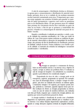 24
6 Assistência Cirúrgica
A sala de armazenagem e distribuição destina-se obviamen-
te apenas para o armazenamento e distribuição de material esteri-
lizado; portanto, deve-se ter o cuidado de em nenhum momento
receber material contaminado nesta área. É importante que a mes-
ma esteja equipada com armários fechados para guardar os mate-
riais de maior permanência e suportes com cestos ou prateleiras
para os de distribuição diária. Os que possuem prazo de validade
mais próximo do vencimento devem ficar colocados na parte de
cima ou na frente, a fim de que se promova a rotatividade dos
pacotes, evitando-se a armazenagem de material com prazo de va-
lidade vencido.
Quando a esterilização é realizada por autoclave e estufa, o pra-
zo de validade dos materiais esterilizados é de 7 dias; por óxido de
etileno, de 1 ano. Estes prazos variam conforme as condições de guar-
da do material, observando-se alterações da integridade do invólucro
(rasgo, não presença da fita de identificação de esterilização, presença
de umidade, violação do lacre). Nestas condições e/ou vencido o pra-
zo de validade, os materiais são retirados da embalagem e novamente
acondicionados e esterilizados.
3- CONHECENDO A UNIDADE CIRÚRGICA
“Cirurgia ou operação é o tratamento de doença,
lesão ou deformidade externa e/ou interna com o objetivo de
reparar, corrigir ou aliviar um problema físico. É realizada na
sala de cirurgia do hospital e em ambulatório ou consultório,
quando o procedimento for considerado simples”1
.
Dependendo do risco de vida, a cirurgia pode ser de
emergência, urgência, programada ou opcional. Por exemplo:
nos casos de hemorragia interna, a cirurgia é sempre de emer-
gência pois deve ser realizada sem demora; no abdome agudo,
o tratamento cirúrgico é de urgência, por requerer pronta aten-
ção, podendo-se, entretanto, aguardar algumas horas para me-
lhor avaliação do cliente; as cirurgias programadas ou eletivas,
como no caso de varizes de membros inferiores, são realizadas
com data pré-fixada, enquanto que a maioria das cirurgias plásticas são
optativas por serem de preferência pessoal do cliente.
A cirurgia também é classificada de acordo com a finalidade:
diagnóstica ou exploratória, quando utilizada para se visualizar as par-
tes internas e/ou realizar biópsias (laparotomia exploradora); curativa,
quando se corrige alterações orgânicas (retirada da amígdala inflamada);1 KAWAMOTO, 1999, p. 35
 