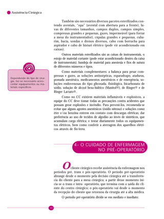 30
6 Assistência Cirúrgica
Também são necessários diversos pacotes esterilizados con-
tendo aventais, “opa” (avental com abertura para a frente), lu-
vas de diferentes tamanhos, campos duplos, campos simples,
compressas grandes e pequenas, gazes, impermeável (para forrar
a mesa do instrumentador), cúpulas grandes e pequenas, cuba-
rim, bacia, sondas e drenos diversos, cabo com borracha para
aspirador e cabo de bisturi elétrico (pode vir acondicionado em
caixas).
Outros materiais esterilizados são as caixas de instrumentais, o
estojo de material cortante (pode estar acondicionado dentro da caixa
de instrumentais), bandeja de material para anestesia e fios de sutura
de diferentes números e tipos.
Como materiais complementares: a balança para pesar com-
pressas e gazes, as soluções antissépticas, esparadrapo, ataduras,
pomada anestésica, medicamentos anestésicos e de emergência, so-
luções endovenosas do tipo glicosada, fisiológica, bicarbonato de
sódio, solução de álcool hexa-hídrico (Manitol®), de Ringer® e de
Ringer Lactato®.
Como no CC existem materiais inflamáveis e explosivos, a
equipe do CC deve tomar todas as precauções contra acidentes que
possam gerar explosões e incêndio. Para preveni-los, recomenda-se
evitar que alguns agentes anestésicos (óxido nitroso) e soluções como
éter e/ou benzina entrem em contato com descargas elétricas; dar
preferência ao uso de tecidos de algodão ao invés de sintéticos, que
acumulam carga elétrica; e testar diariamente todos os equipamen-
tos elétricos, bem como conferir a aterragem dos aparelhos elétri-
cos através de fio-terra.
4- O CUIDADO DE ENFERMAGEM
NO PRÉ-OPERATÓRIO
Ocliente cirúrgico recebe assistência da enfermagem nos
períodos pré, trans e pós-operatório. O período pré-operatório
abrange desde o momento pela decisão cirúrgica até a transferên-
cia do cliente para a mesa cirúrgica; a partir desse momento ini-
cia-se o trans e intra- operatório, que termina com a saída do cli-
ente do centro cirúrgico; o pós-operatório vai desde o momento
da recepção do cliente que retornou da cirurgia até a alta médica.
O período pré-operatório divide-se em mediato e imediato:
Dependendo do tipo de cirur-
gia, faz-se necessário acres-
centar equipamentos ou ma-
teriais específicos.
 