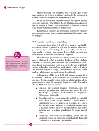 36
6 Assistência Cirúrgica
Quando realizada com barbeador, deve-se esticar a pele e reali-
zar a raspagem dos pêlos no sentido do crescimento dos mesmos, ten-
do-se o cuidado de não provocar arranhaduras na pele.
O uso de depilatórios tem sido utilizado em algumas institui-
ções, mas apresenta a desvantagem de, em algumas pessoas, provocar
reações alérgicas e deixar a pele avermelhada. A forma de utilização
varia de acordo com as orientações do fabricante.
Existem ainda aparelhos que ao invés de rasparem os pêlos cor-
tam os mesmos rente à pele, evitando escoriações e diminuindo o risco
de infecção.
! Prevenindo complicações anestésicas
A manutenção do jejum de 6 a 12 horas antes da cirurgia obje-
tiva evitar vômitos e prevenir a aspiração de resíduos alimentares
por ocasião da anestesia. É importante que tanto o cliente como
seus familiares tenham conhecimento deste cuidado, para que pos-
sam entender o motivo e efetivamente cumprí-lo.
O medicamento pré-anestésico (MPA) é prescrito pelo anestesista
com os objetivos de reduzir a ansiedade do cliente, facilitar a indução
anestésica e a manutenção da anestesia, bem como diminuir tanto a
dose dos agentes anestésicos como as secreções do trato respiratório,
sempre lembrando a necessidade de verificação da existência de alergia.
Na noite que antecede à cirurgia, visando evitar a insônia do cliente,
pode ser administrado um medicamento tranqüilizante.
Administra-se o MPA cerca de 45 a 60 minutos antes do início
da anestesia. Todos os cuidados pré-operatórios devem ser realiza-
dos antes de sua aplicação, porque após sua administração o cliente
permanecerá na maca de transporte, devido ao estado de sonolên-
cia. Os MPA mais comuns são os:
! Opiáceos - que provocam analgesia e sonolência, sendo nor-
malmente prescritos para clientes que apresentam dor antes
da cirurgia. O principal medicamento é a meperidina
(Dolantinaâ, Demerolâ);
! Benzodiazepínicos - apresentam ação ansiolítica e tranqüili-
zante, bem como efeitos sedativo, miorelaxante e
anticonvulsivante. Os principais medicamentos são o
diazepan (Dienpaxâ, Valliumâ) e o midazolan (Dormonidâ).
O diazepan injetável não pode ser administrado com outros
medicamentos em vista da possibilidade de ocorrer precipi-
tação;
! Hipnóticos - provocam sono ou sedação, porém sem ação
analgésica, sendo os principais o fenobarbital (Luminalâ,
Gardenalâ) e o midazolan (Dormonidâ);
Indução anestésica – é a fase
inicial da anestesia, na qual o
cliente passa do estado de
consciência para o de incons-
ciência.
 