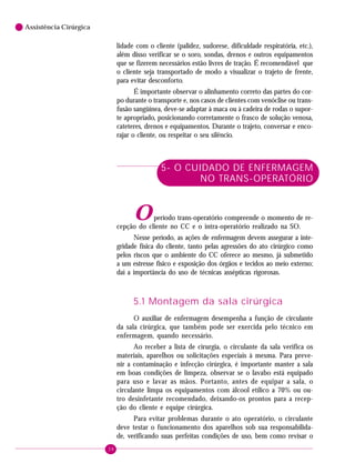 38
6 Assistência Cirúrgica
lidade com o cliente (palidez, sudorese, dificuldade respiratória, etc.),
além disso verificar se o soro, sondas, drenos e outros equipamentos
que se fizerem necessários estão livres de tração. É recomendável que
o cliente seja transportado de modo a visualizar o trajeto de frente,
para evitar desconforto.
É importante observar o alinhamento correto das partes do cor-
po durante o transporte e, nos casos de clientes com venóclise ou trans-
fusão sangüínea, deve-se adaptar à maca ou à cadeira de rodas o supor-
te apropriado, posicionando corretamente o frasco de solução venosa,
cateteres, drenos e equipamentos. Durante o trajeto, conversar e enco-
rajar o cliente, ou respeitar o seu silêncio.
5- O CUIDADO DE ENFERMAGEM
NO TRANS-OPERATÓRIO
Operíodo trans-operatório compreende o momento de re-
cepção do cliente no CC e o intra-operatório realizado na SO.
Nesse período, as ações de enfermagem devem assegurar a inte-
gridade física do cliente, tanto pelas agressões do ato cirúrgico como
pelos riscos que o ambiente do CC oferece ao mesmo, já submetido
a um estresse físico e exposição dos órgãos e tecidos ao meio externo;
daí a importância do uso de técnicas assépticas rigorosas.
5.1 Montagem da sala cirúrgica
O auxiliar de enfermagem desempenha a função de circulante
da sala cirúrgica, que também pode ser exercida pelo técnico em
enfermagem, quando necessário.
Ao receber a lista de cirurgia, o circulante da sala verifica os
materiais, aparelhos ou solicitações especiais à mesma. Para preve-
nir a contaminação e infecção cirúrgica, é importante manter a sala
em boas condições de limpeza, observar se o lavabo está equipado
para uso e lavar as mãos. Portanto, antes de equipar a sala, o
circulante limpa os equipamentos com álcool etílico a 70% ou ou-
tro desinfetante recomendado, deixando-os prontos para a recep-
ção do cliente e equipe cirúrgica.
Para evitar problemas durante o ato operatório, o circulante
deve testar o funcionamento dos aparelhos sob sua responsabilida-
de, verificando suas perfeitas condições de uso, bem como revisar o
 