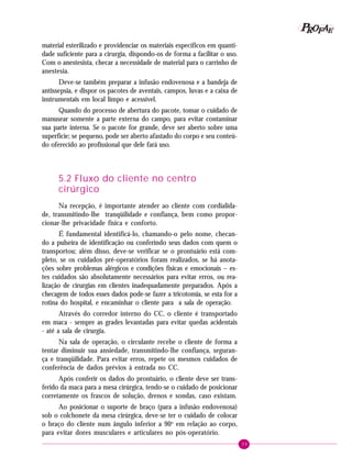 39
PPPPP EEEEEAAAAARRRRROOOOOFFFFF
material esterilizado e providenciar os materiais específicos em quanti-
dade suficiente para a cirurgia, dispondo-os de forma a facilitar o uso.
Com o anestesista, checar a necessidade de material para o carrinho de
anestesia.
Deve-se também preparar a infusão endovenosa e a bandeja de
antissepsia, e dispor os pacotes de aventais, campos, luvas e a caixa de
instrumentais em local limpo e acessível.
Quando do processo de abertura do pacote, tomar o cuidado de
manusear somente a parte externa do campo, para evitar contaminar
sua parte interna. Se o pacote for grande, deve ser aberto sobre uma
superfície; se pequeno, pode ser aberto afastado do corpo e seu conteú-
do oferecido ao profissional que dele fará uso.
5.2 Fluxo do cliente no centro
cirúrgico
Na recepção, é importante atender ao cliente com cordialida-
de, transmitindo-lhe tranqüilidade e confiança, bem como propor-
cionar-lhe privacidade física e conforto.
É fundamental identificá-lo, chamando-o pelo nome, checan-
do a pulseira de identificação ou conferindo seus dados com quem o
transportou; além disso, deve-se verificar se o prontuário está com-
pleto, se os cuidados pré-operatórios foram realizados, se há anota-
ções sobre problemas alérgicos e condições físicas e emocionais – es-
tes cuidados são absolutamente necessários para evitar erros, ou rea-
lização de cirurgias em clientes inadequadamente preparados. Após a
checagem de todos esses dados pode-se fazer a tricotomia, se esta for a
rotina do hospital, e encaminhar o cliente para a sala de operação.
Através do corredor interno do CC, o cliente é transportado
em maca - sempre as grades levantadas para evitar quedas acidentais
- até a sala de cirurgia.
Na sala de operação, o circulante recebe o cliente de forma a
tentar diminuir sua ansiedade, transmitindo-lhe confiança, seguran-
ça e tranqüilidade. Para evitar erros, repete os mesmos cuidados de
conferência de dados prévios à entrada no CC.
Após conferir os dados do prontuário, o cliente deve ser trans-
ferido da maca para a mesa cirúrgica, tendo-se o cuidado de posicionar
corretamente os frascos de solução, drenos e sondas, caso existam.
Ao posicionar o suporte de braço (para a infusão endovenosa)
sob o colchonete da mesa cirúrgica, deve-se ter o cuidado de colocar
o braço do cliente num ângulo inferior a 90o
em relação ao corpo,
para evitar dores musculares e articulares no pós-operatório.
 