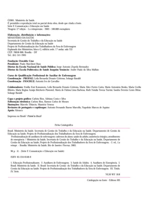 Ó2001. Ministério da Saúde.
É permitida a reprodução total ou parcial desta obra, desde que citada a fonte.
Série F. Comunicação e Educação em Saúde
Tiragem: 2.ª edição - 1.a reimpressão - 2003 - 100.000 exemplares
Elaboração, distribuição e informações:
MINISTÉRIO DA SAÚDE
Secretaria de Gestão do Trabalho e da Educação na Saúde
Departamento de Gestão da Educação na Saúde
Projeto de Profissionalização dos Trabalhadores da Área de Enfermagem
Esplanada dos Ministérios, bloco G, edifício sede, 7.º andar, sala 733
CEP: 70058-900, Brasília - DF
Tel.: (61) 315 2993
Fundação Oswaldo Cruz
Presidente: Paulo Marchiori Buss
Diretor da Escola Nacional de Saúde Pública: Jorge Antonio Zepeda Bermudez
Diretor da Escola Politécnica de Saúde Joaquim Venâncio: André Paulo da Silva Malhão
Curso de Qualificação Profissional de Auxiliar de Enfermagem
Coordenação - PROFAE: Leila Bernarda Donato Göttems, Solange Baraldi
Coordenação - FIOCRUZ: Antonio Ivo de Carvalho
Colaboradores: Emilia Emi Kawamoto, Leila Bernarda Donato Göttems, Maria Alice Fortes Gatto, Maria Antonieta Benko, Maria Cecilia
Ribeiro, Maria Regina Araújo Reicherte Pimentel, Marta de Fátima Lima Barbosa, Ruth Natalia Tereza Turrini, Sandra Ferreira Gesto Bittar,
Solange Baraldi
Capa e projeto gráfico: Carlota Rios, Adriana Costa e Silva
Editoração eletrônica: Carlota Rios, Ramon Carlos de Moraes
Ilustrações: Marcelo Tibúrcio, Maurício Veneza
Revisores de português e copidesque: Antonio Fernando Bueno Marcello, Napoleão Marcos de Aquino
Apoio: Abrasco
Impresso no Brasil/ Printed in Brazil
Ficha Catalográfica
Brasil. Ministério da Saúde. Secretaria de Gestão do Trabalho e da Educação na Saúde. Departamento de Gestão da
Educação na Saúde. Projeto de Profissionalização dos Trabalhadores da Área de Enfermagem.
Profissionalização de auxiliares de enfermagem: cadernos do aluno: saúde do adulto, assistência cirúrgica, atendimento
de emergência / Ministério da Saúde, Secretaria de Gestão do Trabalho e da Educação na Saúde, Departamento de
Gestão da Educação na Saúde, Projeto de Profissionalização dos Trabalhadores da Área de Enfermagem. - 2. ed., 1.a
reimpr. - Brasília: Ministério da Saúde; Rio de Janeiro: Fiocruz, 2003.
96 p. : il. - (Série F. Comunicação e Educação em Saúde)
ISBN 85-334-0548-0
1. Educação Profissionalizante. 2. Auxiliares de Enfermagem. 3. Saúde do Adulto. 4. Auxiliares de Emergência. I.
Brasil. Ministério da Saúde. II. Brasil. Secretaria de Gestão do Trabalho e da Educação na Saúde. Departamento de
Gestão da Educação na Saúde. Projeto de Profissionalização dos Trabalhadores da Área de Enfermagem. III. Título.
IV. Série.
NLM WY 18.8
Catalogação na fonte - Editora MS
 