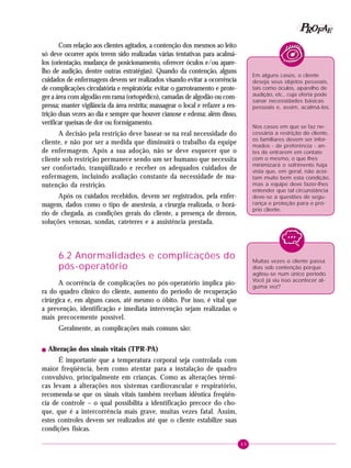 49
PPPPP EEEEEAAAAARRRRROOOOOFFFFF
Com relação aos clientes agitados, a contenção dos mesmos ao leito
só deve ocorrer após terem sido realizadas várias tentativas para acalmá-
los (orientação, mudança de posicionamento, oferecer óculos e/ou apare-
lho de audição, dentre outras estratégias). Quando da contenção, alguns
cuidados de enfermagem devem ser realizados visando evitar a ocorrência
de complicações circulatória e respiratória: evitar o garroteamento e prote-
ger a área com algodão em rama (ortopédico), camadas de algodão ou com-
pressa; manter vigilância da área restrita; massagear o local e refazer a res-
trição duas vezes ao dia e sempre que houver cianose e edema; além disso,
verificar queixas de dor ou formigamento.
A decisão pela restrição deve basear-se na real necessidade do
cliente, e não por ser a medida que diminuirá o trabalho da equipe
de enfermagem. Após a sua adoção, não se deve esquecer que o
cliente sob restrição permanece sendo um ser humano que necessita
ser confortado, tranqüilizado e receber os adequados cuidados de
enfermagem, incluindo avaliação constante da necessidade de ma-
nutenção da restrição.
Após os cuidados recebidos, devem ser registrados, pela enfer-
magem, dados como o tipo de anestesia, a cirurgia realizada, o horá-
rio de chegada, as condições gerais do cliente, a presença de drenos,
soluções venosas, sondas, cateteres e a assistência prestada.
6.2 Anormalidades e complicações do
pós-operatório
A ocorrência de complicações no pós-operatório implica pio-
ra do quadro clínico do cliente, aumento do período de recuperação
cirúrgica e, em alguns casos, até mesmo o óbito. Por isso, é vital que
a prevenção, identificação e imediata intervenção sejam realizadas o
mais precocemente possível.
Geralmente, as complicações mais comuns são:
! Alteração dos sinais vitais (TPR-PA)
É importante que a temperatura corporal seja controlada com
maior freqüência, bem como atentar para a instalação de quadro
convulsivo, principalmente em crianças. Como as alterações térmi-
cas levam a alterações nos sistemas cardiovascular e respiratório,
recomenda-se que os sinais vitais também recebam idêntica freqüên-
cia de controle – o qual possibilita a identificação precoce do cho-
que, que é a intercorrência mais grave, muitas vezes fatal. Assim,
estes controles devem ser realizados até que o cliente estabilize suas
condições físicas.
Em alguns casos, o cliente
deseja seus objetos pessoais,
tais como óculos, aparelho de
audição, etc., cuja oferta pode
sanar necessidades básicas
pessoais e, assim, acalmá-los.
Nos casos em que se faz ne-
cessária a restrição do cliente,
os familiares devem ser infor-
mados - de preferência - an-
tes de entrarem em contato
com o mesmo, o que lhes
minimizará o sofrimento haja
vista que, em geral, não acei-
tam muito bem esta condição,
mas a equipe deve fazer-lhes
entender que tal circunstância
deve-se a questões de segu-
rança e proteção para o pró-
prio cliente.
Muitas vezes o cliente passa
dias sob contenção porque
agitou-se num único período.
Você já viu isso acontecer al-
guma vez?
 