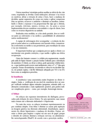 51
PPPPP EEEEEAAAAARRRRROOOOOFFFFF
Outras manobras/estratégias podem auxiliar no alívio da dor, tais
como, respeitadas as devidas contra-indicações: afrouxar e/ou trocar
os curativos, aliviar a retenção de urina e fezes, fazer a mudança de
decúbito, apoiar segmentos do corpo em coxins e aplicar compressas
frias ou quentes, escurecer o ambiente e diminuir os barulhos, estimu-
lando o cliente a repousar e/ou proporcionar-lhe algo que o distraia,
por exemplo, televisão, música, revistas, etc. As ações a serem
implementadas devem considerar a necessidade e o tipo de cliente, bem
como os recursos disponíveis na unidade.
Realizadas estas medidas, se a dor ainda persistir, deve-se verifi-
car junto ao enfermeiro e/ou médico a possibilidade de administrar
outros medicamentos2
.
A equipe de enfermagem deve acompanhar a evolução da dor,
pois só assim saberá se o medicamento está fazendo efeito, comunican-
do à enfermeira ou médico a sua persistência, para reavaliação da causa
e/ou seu tratamento.
É importante lembrar que a analgesia precoce ajuda o cliente a se
movimentar sem grandes restrições, o que auxilia e agiliza sua efetiva
recuperação.
Outra dor bastante comum é a cefaléia pós-raquianestesia, causada
pela saída de líqüor durante a punção lombar realizada para a introdução
do anestésico. O cliente, ao elevar a cabeça, pode apresentar cefaléia inten-
sa – o que também pode ocorrer mais tardiamente, entre o 2° e 7° dias após
a punção. Nessas circunstâncias, recomenda-se coloca-lo em decúbito bai-
xo, em posição supina, e dar-lhe hidratação adequada por VO e/ou EV,
bem como os analgésicos prescritos.
b) Sonolência
A sonolência é uma característica muito freqüente no cliente ci-
rúrgico. Assim, a certificação do seu nível de consciência deve ser sem-
pre verificada mediante alguns estímulos (perguntas, estímulo tátil) e as
alterações comunicadas o mais rapidamente possível, pois podem indi-
car complicações graves – como, por exemplo, hemorragia interna.
c) Soluço
Os soluços são espasmos intermitentes do diafragma, provo-
cados pela irritação do nervo frênico. No pós-operatório, suas causas
mais comuns são a distensão abdominal e a hipotermia.
No mais das vezes, os soluços terminam espontaneamente ou
por condutas simples. Uma delas é eliminar as causas pela aspiração
ou lavagem gástrica (na distensão abdominal), deambulação, aqueci-
mento do cliente hipotérmico e mudança de decúbito. Outras, ori-
entar o cliente para inspirar e expirar em um saco de papel, porque
o dióxido de carbono diminui a irritação nervosa; ou administrar-
lhe metoclopramida (Plasil®) de acordo com a prescrição médica. 2 PIMENTA; KOIZUMI, p.34-5, 1993.
Nervo frênico – inerva o dia-
fragma juntamente com o 3o
,
4o
e 5o
segmentos cervicais,
sendo responsável pelo refle-
xo do soluço.
 