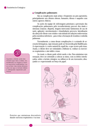 52
6 Assistência Cirúrgica
! Complicações pulmonares
São as complicações mais sérias e freqüentes no pós-operatório,
principalmente nos clientes obesos, fumantes, idosos e naqueles com
outros agravos clínicos.
As ações da equipe de enfermagem priorizam a prevenção das
complicações pulmonares pelo reconhecimento precoce dos sinais e
sintomas (cianose, dispnéia, tiragem intercostal, batimentos de asa de
nariz, agitação), movimentação e deambulação precoces, lateralização
da cabeça do cliente com vômito e não infusão de soluções endovenosas
pelos membros inferiores - para evitar a formação de trombos e embolia
pulmonar.
Normalmente, a causa dessas complicações é o acúmulo de se-
creções brônquicas, cuja remoção pode ser favorecida pela fluidificação.
A expectoração é o meio natural de expeli-las, o que ocorre pela tosse.
Assim, o cliente deve ser estimulado a hidratar-se, realizar os exercíci-
os respiratórios e não inibir a tosse.
Ao tossir, o cliente pode referir medo e dor. Para minimizar esta
sensação, deve ser orientado a colocar as mãos, com os dedos entrela-
çados, sobre a incisão cirúrgica; ou utilizar-se de um travesseiro, abra-
çando-o e expectorando no lenço de papel.
Quando o cliente sente dor,
mesmo que não a relate, na-
turalmente se negará a fazer
os exercícios respiratórios, ou,
se os fizer, não serão eficazes,
uma vez que a tensão inibirá
a adequada expansão pul-
monar.
Posições que minimizam desconforto
durante exercícios respiratórios e/ou tosse
 