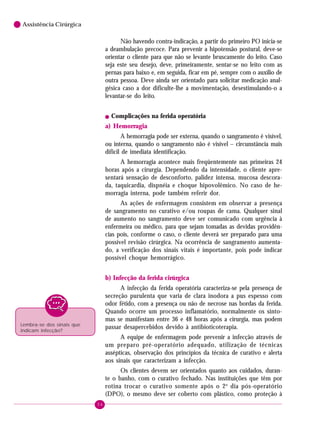 56
6 Assistência Cirúrgica
Não havendo contra-indicação, a partir do primeiro PO inicia-se
a deambulação precoce. Para prevenir a hipotensão postural, deve-se
orientar o cliente para que não se levante bruscamente do leito. Caso
seja este seu desejo, deve, primeiramente, sentar-se no leito com as
pernas para baixo e, em seguida, ficar em pé, sempre com o auxílio de
outra pessoa. Deve ainda ser orientado para solicitar medicação anal-
gésica caso a dor dificulte-lhe a movimentação, desestimulando-o a
levantar-se do leito.
! Complicações na ferida operatória
a) Hemorragia
A hemorragia pode ser externa, quando o sangramento é visível,
ou interna, quando o sangramento não é visível – circunstância mais
difícil de imediata identificação.
A hemorragia acontece mais freqüentemente nas primeiras 24
horas após a cirurgia. Dependendo da intensidade, o cliente apre-
sentará sensação de desconforto, palidez intensa, mucosa descora-
da, taquicardia, dispnéia e choque hipovolêmico. No caso de he-
morragia interna, pode também referir dor.
As ações de enfermagem consistem em observar a presença
de sangramento no curativo e/ou roupas de cama. Qualquer sinal
de aumento no sangramento deve ser comunicado com urgência à
enfermeira ou médico, para que sejam tomadas as devidas providên-
cias pois, conforme o caso, o cliente deverá ser preparado para uma
possível revisão cirúrgica. Na ocorrência de sangramento aumenta-
do, a verificação dos sinais vitais é importante, pois pode indicar
possível choque hemorrágico.
b) Infecção da ferida cirúrgica
A infecção da ferida operatória caracteriza-se pela presença de
secreção purulenta que varia de clara inodora a pus espesso com
odor fétido, com a presença ou não de necrose nas bordas da ferida.
Quando ocorre um processo inflamatório, normalmente os sinto-
mas se manifestam entre 36 e 48 horas após a cirurgia, mas podem
passar desapercebidos devido à antibioticoterapia.
A equipe de enfermagem pode prevenir a infecção através de
um preparo pré-operatório adequado, utilização de técnicas
assépticas, observação dos princípios da técnica de curativo e alerta
aos sinais que caracterizam a infecção.
Os clientes devem ser orientados quanto aos cuidados, duran-
te o banho, com o curativo fechado. Nas instituições que têm por
rotina trocar o curativo somente após o 2o
dia pós-operatório
(DPO), o mesmo deve ser coberto com plástico, como proteção à
Lembra-se dos sinais que
indicam infecção?
 