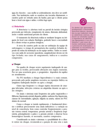 57
PPPPP EEEEEAAAAARRRRROOOOOFFFFF
água do chuveiro - caso molhe-se acidentalmente, isto deve ser notifi-
cado. Nas instituições onde os curativos são trocados diariamente, o
curativo pode ser retirado antes do banho, para que o cliente possa
lavar o local com água e sabão, e refeito logo após.
c) Deiscência
A deiscência é a abertura total ou parcial da incisão cirúrgica
provocada por infecção, rompimento da sutura, distensão abdominal,
ascite e estado nutricional precário do cliente.
O tratamento da deiscência realiza-se mediante lavagem ou irri-
gação do local com solução fisiológica, podendo haver a necessidade
de o cliente revisar os pontos cirúrgicos.
A troca do curativo pode ou não ser atribuição da equipe de
enfermagem e o tempo de permanência dos curativos fechados de-
pende da rotina da instituição ou da equipe médica. Todos os curati-
vos com saída de secreções (purulenta, sangüinolenta) devem ser do
tipo fechado; nos casos de sangramento, indica-se o curativo
compressivo.
! Choque
No quadro de choque ocorre suprimento inadequado de san-
gue para os tecidos, provocando alterações nos órgãos essenciais.
Por ser uma ocorrência grave, o prognóstico dependerá da rapidez
no atendimento.
No PO imediato o choque hipovolêmico é o mais comum,
provocado pela perda sangüínea excessiva ou reposição hídrica ou
sangüínea inadequada durante ou após a cirurgia.
Outro tipo freqüente é o choque séptico decorrente de cirur-
gias infectadas, infecções crônicas ou adquiridas durante ou após o
ato cirúrgico.
Os sinais e sintomas mais freqüentes são pulso taquicárdico e
filiforme, hipotensão arterial, dispnéia, palidez, sudorese fria, hipotermia,
cianose de extremidades, agitação, oligúria ou anúria, valores de PVC
abaixo do normal.
Como o choque se instala rapidamente, é fundamental detec-
tar e notificar precocemente seus sinais indicativos e a variação no
nível de consciência, bem como controlar freqüentemente a pres-
são venosa central, temperatura, pressão arterial e freqüência respi-
ratória, principalmente o pulso e a pressão arterial, e observar focos
hemorrágicos fazendo, se necessário, curativo compressivo.
Considerando os sinais e sintomas e a possibilidade de o clien-
te entrar em choque, recomenda-se a punção de uma veia o mais
Os clientes que apresentam
predisposição a desenvolver
deiscência (obesos, desnutri-
dos ou que realizaram cirurgi-
as abdominais extensas, etc.)
devem ser orientados quanto
à importância da alimenta-
ção hiperprotéica e rica em
vitamina C, pois esses ele-
mentos nutricionais aceleram
o processo de cicatrização e
estimulam os mecanismos de
defesa do organismo.
 