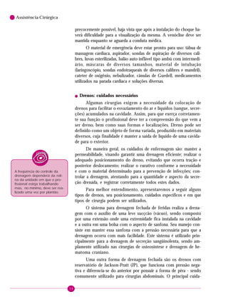 58
6 Assistência Cirúrgica
precocemente possível, haja vista que após a instalação do choque ha-
verá dificuldade para a visualização da mesma. A venóclise deve ser
mantida enquanto se aguarda a conduta médica.
O material de emergência deve estar pronto para uso: tábua de
massagem cardíaca, aspirador, sondas de aspiração de diversos cali-
bres, luvas esterilizadas, balão auto-inflável tipo ambú com intermedi-
ário, máscaras de diversos tamanhos, material de intubação
(laringoscópio, sondas endotraqueais de diversos calibres e mandril),
cateter de oxigênio, nebulizador, cânulas de Guedell, medicamentos
utilizados na parada cardíaca e soluções diversas.
! Drenos: cuidados necessários
Algumas cirurgias exigem a necessidade da colocação de
drenos para facilitar o esvaziamento do ar e líquidos (sangue, secre-
ções) acumulados na cavidade. Assim, para que exerça corretamen-
te sua função o profissional deve ter a compreensão do que vem a
ser dreno, bem como suas formas e localizações. Dreno pode ser
definido como um objeto de forma variada, produzido em materiais
diversos, cuja finalidade é manter a saída de líquido de uma cavida-
de para o exterior.
De maneira geral, os cuidados de enfermagem são: manter a
permeabilidade, visando garantir uma drenagem eficiente; realizar o
adequado posicionamento do dreno, evitando que ocorra tração e
posterior deslocamento; realizar o curativo conforme a necessidade
e com o material determinado para a prevenção de infecções; con-
trolar a drenagem, atentando para a quantidade e aspecto da secre-
ção drenada, e registrar corretamente todos estes dados.
Para melhor entendimento, apresentaremos a seguir alguns
tipos de drenos, seu posicionamento, cuidados específicos e em que
tipos de cirurgia podem ser utilizados.
O sistema para drenagem fechada de feridas realiza a drena-
gem com o auxílio de uma leve sucçcão (vácuo), sendo composto
por uma extensão onde uma extremidade fica instalada na cavidade
e a outra em uma bolsa com o aspecto de sanfona. Seu manejo con-
siste em manter essa sanfona com a pressão necessária para que a
drenagem ocorra com mais facilidade. Este sistema é utilizado prin-
cipalmente para a drenagem de secreção sangüinolenta, sendo am-
plamente utilizado nas cirurgias de osteosíntese e drenagem de he-
matoma craniano.
Uma outra forma de drenagem fechada são os drenos com
reservatório de Jackson-Pratt (JP), que funciona com pressão nega-
tiva e diferencia-se do anterior por possuir a forma de pêra - sendo
comumente utilizado para cirurgias abdominais. O principal cuida-
A freqüência do controle da
drenagem dependerá da roti-
na da unidade em que o pro-
fissional esteja trabalhando
mas, no mínimo, deve ser rea-
lizado uma vez por plantão.
 