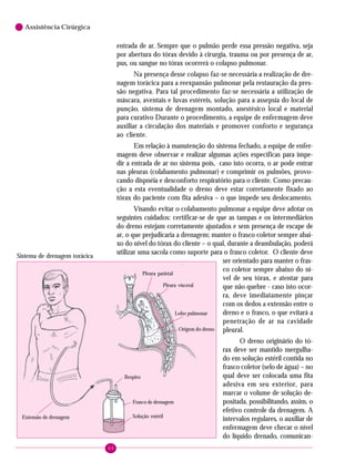 60
6 Assistência Cirúrgica
entrada de ar. Sempre que o pulmão perde essa pressão negativa, seja
por abertura do tórax devido à cirurgia, trauma ou por presença de ar,
pus, ou sangue no tórax ocorrerá o colapso pulmonar.
Na presença desse colapso faz-se necessária a realização de dre-
nagem torácica para a reexpansão pulmonar pela restauração da pres-
são negativa. Para tal procedimento faz-se necessária a utilização de
máscara, aventais e luvas estéreis, solução para a assepsia do local de
punção, sistema de drenagem montado, anestésico local e material
para curativo Durante o procedimento, a equipe de enfermagem deve
auxiliar a circulação dos materiais e promover conforto e segurança
ao cliente.
Em relação à manutenção do sistema fechado, a equipe de enfer-
magem deve observar e realizar algumas ações específicas para impe-
dir a entrada de ar no sistema pois, caso isto ocorra, o ar pode entrar
nas pleuras (colabamento pulmonar) e comprimir os pulmões, provo-
cando dispnéia e desconforto respiratório para o cliente. Como precau-
ção a esta eventualidade o dreno deve estar corretamente fixado ao
tórax do paciente com fita adesiva – o que impede seu deslocamento.
Visando evitar o colabamento pulmonar a equipe deve adotar os
seguintes cuidados: certificar-se de que as tampas e os intermediários
do dreno estejam corretamente ajustados e sem presença de escape de
ar, o que prejudicaria a drenagem; manter o frasco coletor sempre abai-
xo do nível do tórax do cliente – o qual, durante a deambulação, poderá
utilizar uma sacola como suporte para o frasco coletor. O cliente deve
ser orientado para manter o fras-
co coletor sempre abaixo do ní-
vel de seu tórax, e atentar para
que não quebre - caso isto ocor-
ra, deve imediatamente pinçar
com os dedos a extensão entre o
dreno e o frasco, o que evitará a
penetração de ar na cavidade
pleural.
O dreno originário do tó-
rax deve ser mantido mergulha-
do em solução estéril contida no
frasco coletor (selo de água) – no
qual deve ser colocada uma fita
adesiva em seu exterior, para
marcar o volume de solução de-
positada, possibilitando, assim, o
efetivo controle da drenagem. A
intervalos regulares, o auxiliar de
enfermagem deve checar o nível
do líquido drenado, comunican-
Extensão de drenagem
Respiro
Solução estéril
Frasco de drenagem
Pleura parietal
Pleura visceral
Lobo pulmonar
Origem do dreno
Sistema de drenagem torácica
 