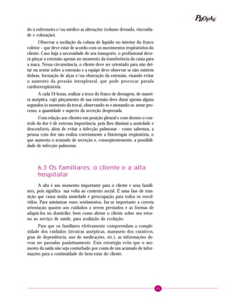 61
PPPPP EEEEEAAAAARRRRROOOOOFFFFF
do à enfermeira e/ou médico as alterações (volume drenado, viscosida-
de e coloração).
Observar a oscilação da coluna de líquido no interior do frasco
coletor – que deve estar de acordo com os movimentos respiratórios do
cliente. Caso haja a necessidade de seu transporte, o profissional deve-
rá pinçar a extensão apenas no momento da transferência da cama para
a maca. Nessa circunstância, o cliente deve ser orientado para não dei-
tar ou sentar sobre a extensão e a equipe deve observar se não existem
dobras, formação de alças e/ou obstrução da extensão, visando evitar
o aumento da pressão intrapleural, que pode provocar parada
cardiorrespiratória.
A cada 24 horas, realizar a troca do frasco de drenagem, de manei-
ra asséptica, cujo pinçamento de sua extensão deve durar apenas alguns
segundos (o momento da troca), observando-se e anotando-se, nesse pro-
cesso, a quantidade e aspecto da secreção desprezada.
Com relação aos clientes em posição pleural e com drenos o con-
trole da dor é de extrema importância, pois lhes diminui a ansiedade e
desconforto, além de evitar a infecção pulmonar - como sabemos, a
pessoa com dor não realiza corretamente a fisioterapia respiratória, o
que aumenta o acúmulo de secreção e, conseqüentemente, a possibili-
dade de infecção pulmonar.
6.3 Os familiares, o cliente e a alta
hospitalar
A alta é um momento importante para o cliente e seus famili-
ares, pois significa sua volta ao contexto social. É uma fase de tran-
sição que causa muita ansiedade e preocupação para todos os envol-
vidos. Para minimizar esses sentimentos, faz-se importante a correta
orientação quanto aos cuidados a serem prestados e as formas de
adaptá-los no domicílio; bem como alertar o cliente sobre seu retor-
no ao serviço de saúde, para avaliação da evolução.
Para que os familiares efetivamente compreendam a comple-
xidade dos cuidados (técnicas assépticas, manuseio dos curativos,
grau de dependência, uso de medicações, etc.), as informações de-
vem ser passadas paulatinamente. Esta estratégia evita que o mo-
mento da saída não seja conturbado por conta de um acúmulo de infor-
mações para a continuidade do bem-estar do cliente.
 