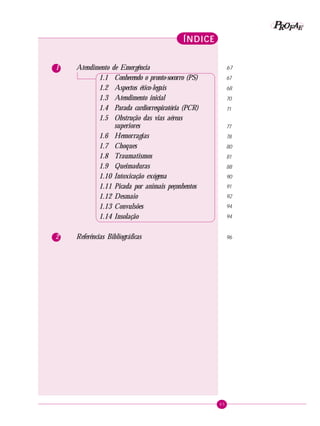65
PPPPP EEEEEAAAAARRRRROOOOOFFFFF
1 Atendimento de Emergência
1.1 Conhecendo o pronto-socorro (PS)
1.2 Aspectos ético-legais
1.3 Atendimento inicial
1.4 Parada cardiorrespiratória (PCR)
1.5 Obstrução das vias aéreas
superiores
1.6 Hemorragias
1.7 Choques
1.8 Traumatismos
1.9 Queimaduras
1.10 Intoxicação exógena
1.11 Picada por animais peçonhentos
1.12 Desmaio
1.13 Convulsões
1.14 Insolação
2 Referências Bibliográficas
ÍNDICEÍNDICEÍNDICEÍNDICEÍNDICE
67
67
68
70
71
77
78
80
81
88
90
91
92
94
94
96
 