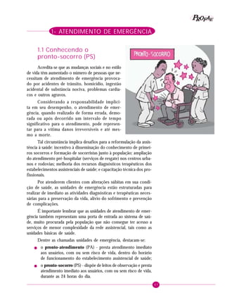 67
PPPPP EEEEEAAAAARRRRROOOOOFFFFF
1- ATENDIMENTO DE EMERGÊNCIA
1.1 Conhecendo o
pronto-socorro (PS)
Acredita-se que as mudanças sociais e no estilo
de vida têm aumentado o número de pessoas que ne-
cessitam de atendimento de emergência provoca-
do por acidentes de trânsito, homicídio, ingestão
acidental de substância nociva, problemas cardía-
cos e outros agravos.
Considerando a responsabilidade implíci-
ta em seu desempenho, o atendimento de emer-
gência, quando realizado de forma errada, demo-
rada ou após decorrido um intervalo de tempo
significativo para o atendimento, pode represen-
tar para a vítima danos irreversíveis e até mes-
mo a morte.
Tal circunstância implica desafios para a reformulação da assis-
tência à saúde: incentivo à disseminação do conhecimento de primei-
ros socorros e formação de socorristas junto à população; ampliação
do atendimento pré-hospitalar (serviços de resgate) nos centros urba-
nos e rodovias; melhoria dos recursos diagnósticos terapêuticos dos
estabelecimentos assistenciais de saúde; e capacitação técnica dos pro-
fissionais.
Por atenderem clientes com alterações súbitas em sua condi-
ção de saúde, as unidades de emergência estão estruturadas para
realizar de imediato as atividades diagnósticas e terapêuticas neces-
sárias para a preservação da vida, alívio do sofrimento e prevenção
de complicações.
É importante lembrar que as unidades de atendimento de emer-
gência também representam uma porta de entrada ao sistema de saú-
de, muito procurada pela população que não consegue ter acesso a
serviços de menor complexidade da rede assistencial, tais como as
unidades básicas de saúde.
Dentre as chamadas unidades de emergência, destacam-se:
! o pronto-atendimento (PA) - presta atendimento imediato
aos usuários, com ou sem risco de vida, dentro do horário
de funcionamento do estabelecimento assistencial de saúde;
! o pronto-socorro (PS) - dispõe de leitos de observação e presta
atendimento imediato aos usuários, com ou sem risco de vida,
durante as 24 horas do dia.
 