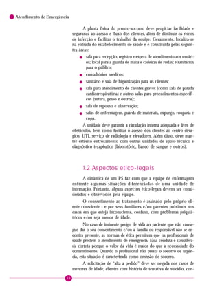 68
Atendimento de Emergência
A planta física do pronto-socorro deve propiciar facilidade e
segurança ao acesso e fluxo dos clientes, além de diminuir os riscos
de infecção e facilitar o trabalho da equipe. Geralmente, localiza-se
na entrada do estabelecimento de saúde e é constituída pelas seguin-
tes áreas:
! sala para recepção, registro e espera de atendimento aos usuári-
os; local para a guarda de maca e cadeiras de rodas; e sanitários
para o público;
! consultórios médicos;
! sanitário e sala de higienização para os clientes;
! sala para atendimento de clientes graves (como sala de parada
cardiorrespiratória) e outras salas para procedimentos específi-
cos (sutura, gesso e outros);
! sala de repouso e observação;
! salas de enfermagem, guarda de materiais, expurgo, rouparia e
copa.
A unidade deve garantir a circulação interna adequada e livre de
obstáculos, bem como facilitar o acesso dos clientes ao centro cirúr-
gico, UTI, serviço de radiologia e elevadores. Além disso, deve man-
ter estreito entrosamento com outras unidades de apoio técnico e
diagnóstico terapêutico (laboratório, banco de sangue e outros).
1.2 Aspectos ético-legais
A dinâmica de um PS faz com que a equipe de enfermagem
enfrente algumas situações diferenciadas de uma unidade de
internação. Portanto, alguns aspectos ético-legais devem ser consi-
derados e observados pela equipe.
O consentimento ao tratamento é assinado pelo próprio cli-
ente consciente - e por seus familiares e/ou parentes próximos nos
casos em que esteja inconsciente, confuso, com problemas psiquiá-
tricos e/ou seja menor de idade.
No caso de iminente perigo de vida ao paciente que não conse-
gue dar o seu consentimento e/ou a família ou responsável não se en-
contra presente, as normas de ética permitem que os profissionais de
saúde prestem o atendimento de emergência. Essa conduta é considera-
da correta porque o valor da vida é maior do que a necessidade do
consentimento. Quando o profissional não presta o socorro de urgên-
cia, esta situação é caracterizada como omissão de socorro.
A solicitação de “alta a pedido” deve ser negada nos casos de
menores de idade, clientes com história de tentativa de suicídio, con-
 