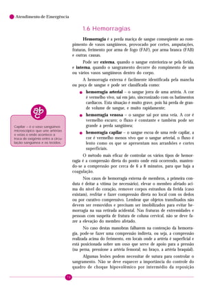 78
Atendimento de Emergência
1.6 Hemorragias
Hemorragia é a perda maciça de sangue conseqüente ao rom-
pimento de vasos sangüíneos, provocado por cortes, amputações,
fraturas, ferimento por arma de fogo (FAF), por arma branca (FAB)
e outras causas.
Pode ser externa, quando o sangue exterioriza-se pela ferida,
e interna, quando o sangramento decorre do rompimento de um
ou vários vasos sangüíneos dentro do corpo.
A hemorragia externa é facilmente identificada pela mancha
ou poça de sangue e pode ser classificada como:
! hemorragia arterial – o sangue jorra de uma artéria. A cor
é vermelho vivo, sai em jato, sincronizado com os batimentos
cardíacos. Esta situação é muito grave, pois há perda de gran-
de volume de sangue, e muito rapidamente;
! hemorragia venosa – o sangue sai por uma veia. A cor é
vermelho escuro; o fluxo é constante e também pode ser
grande a perda sangüínea;
! hemorragia capilar – o sangue escoa de uma rede capilar, a
cor é vermelho menos vivo que o sangue arterial, o fluxo é
lento como os que se apresentam nos arranhões e cortes
superficiais.
O método mais eficaz de controlar os vários tipos de hemor-
ragia é a compressão direta do ponto onde está ocorrendo, manten-
do-se a compressão por cerca de 6 a 8 minutos, para que haja a
coagulação.
Nos casos de hemorragia externa de membros, a primeira con-
duta é deitar a vítima (se necessário), elevar o membro afetado aci-
ma do nível do coração, remover corpos estranhos da ferida (caso
existam), resfriar e fazer compressão direta no local com os dedos
ou por curativo compressivo. Lembrar que objetos transfixados não
devem ser removidos e precisam ser imobilizados para evitar he-
morragia na sua retirada acidental. Nas fraturas de extremidades e
pessoas com suspeita de fratura de coluna cervical, não se deve fa-
zer a elevação do membro afetado.
No caso destas manobras falharem na contenção da hemorra-
gia, pode-se fazer uma compressão indireta, ou seja, a compressão
realizada acima do ferimento, em locais onde a artéria é superficial e
está posicionada sobre um osso que serve de apoio para a pressão
(na perna, pressione a artéria femoral; no braço, a artéria braquial).
Algumas lesões podem necessitar de sutura para controlar o
sangramento. Não se deve esquecer a importância do controle do
quadro de choque hipovolêmico por intermédio da reposição
Capilar – é o vaso sangüíneo
microscópico que une artérias
e veias e onde acontece a
troca de oxigênio entre a circu-
lação sangüínea e os tecidos.
 