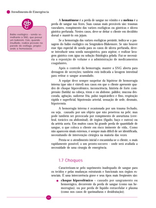 80
Atendimento de Emergência
A hematêmese é a perda de sangue no vômito e a melena é a
perda de sangue nas fezes. Suas causas mais prováveis são: traumas
vasculares, rompimento das varizes esofágicas ou gástricas e úlcera
gástrica perfurada. Nestes casos, deve-se deitar o cliente em decúbito
dorsal e mantê-lo em jejum.
Se a hemorragia das varizes esofágicas persistir, indica-se a pas-
sagem do balão esofágico ou Sengstaken-Blakemore. Se não houver
esse tipo especial de sonda para os casos de úlcera perfurada, deve-
se introduzir uma sonda nasogástrica, para aspirar, e realizar lava-
gem gástrica com água ou solução fisiológica gelada. Faz-se necessá-
ria a reposição de volume e a administração de medicamentos
coagulantes.
Após o controle da hemorragia, manter a SNG aberta para
drenagem de secreções; também está indicada a lavagem intestinal
para retirar o sangue acumulado.
A equipe deve sempre suspeitar da hipótese de hemorragia
interna (que não é visível) nos casos em que o cliente apresente qua-
dro de choque hipovolêmico, inconsciência, história de forte com-
pressão (batida) na cabeça, tórax e ou abdome, palidez, mucosa des-
corada, agitação, sudorese fria, pulso taquicárdico e fino, respiração
rápida e superficial, hipotensão arterial, sensação de sede, desmaio,
hipotermia.
A hemorragia interna é ocasionada por um trauma fechado,
ou seja, causado por um objeto que não penetrou na pele; mas
pode também ser provocada por rompimento de aneurisma (cere-
bral, torácico ou abdominal), de órgãos (fígado, baço e outros) ou
da artéria aorta. Em muitos casos há grande perda de quantidade de
sangue, o que coloca o cliente em risco iminente de vida.. Como
não aparecem sinais externos, é sempre mais difícil de ser identificada,
necessitando de intervenção cirúrgica na maioria das vezes
Presta-se o atendimento inicial e encaminha-se o cliente, o mais
rapidamente possível, a um pronto-socorro - onde será avaliada a
necessidade de uma cirurgia de emergência.
1.7 Choques
Caracterizam-se pelo suprimento inadequado de sangue para
os tecidos e pelas mudanças estruturais e funcionais nos órgãos es-
senciais. É uma intercorrência grave e seus tipos mais freqüentes são:
! choque hipovolêmico – causado por sangramento ou
hemorrágico, decorrente da perda de sangue (como nas he-
morragias), ou por perda de líquido extracelular e plasma
(como nos casos de queimaduras e desidratação);
Balão esofágico - sonda se-
melhante à SNG, que possui
um balonete. Este, quando
insuflado, realiza pressão na
parede do esôfago, propici-
ando a hemostasia.
 