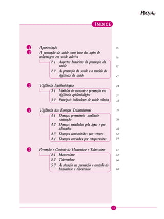 11
PPPPP EEEEEAAAAARRRRROOOOOFFFFF
ÍNDICEÍNDICEÍNDICEÍNDICEÍNDICE
1 Apresentação
2 A promoção da saúde como base das ações de
enfermagem em saúde coletiva
2.1 Aspectos históricos da promoção da
saúde
2.2 A promoção da saúde e o modelo da
vigilância da saúde
3 Vigilância Epidemiológica
3.1 Medidas de controle e prevenção em
vigilância epidemiológica
3.2 Principais indicadores de saúde coletiva
4 Vigilância das Doenças Transmissíveis
4.1 Doenças preveníveis mediante
vacinação
4.2 Doenças veiculadas pela água e por
alimentos
4.3 Doenças transmitidas por vetores
4.4 Doenças causadas por ectoparasitas
5 Prevenção e Controle da Hanseníase e Tuberculose
5.1 Hanseníase
5.2 Tuberculose
5.3 A atuação na prevenção e controle da
hanseníase e tuberculose
15
16
17
21
24
31
33
35
36
48
52
59
61
62
66
68
 