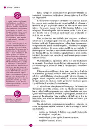 104
Saúde Coletiva
Para a captação de clientes diabéticos, podem ser utilizadas es-
tratégias de campanha de verificação de glicemia capilar ou de verifica-
ção de glicosúria.
É importante desenvolver atividades no ambiente domici-
liar, porque neste cenário tem-se a oportunidade de observar a
realidade na qual as pessoas vivem e se relacionam, detectando
fatores relacionados à ocorrência de hipertensão e diabetes, como
tabagismo, dieta inadequada, sedentarismo e outros. Assim, é pos-
sível discutir com a clientela as modificações que produzirão be-
nefícios para a saúde.
Uma vez inscritos nas atividades dos programas, os clientes
submetem-se a avaliações periódicas que, além da pressão arterial,
incluem verificação de peso corpóreo e realização de alguns exames
complementares, como eletrocardiograma, bioquímica do sangue,
urinálise, solicitados de acordo com o problema apresentado. Os
clientes passam a receber os medicamentos necessários ao controle
das doenças (drogas hipotensoras, hipoglicemiantes orais, insulina
injetável), de acordo com a relação de medicamentos constantes da
farmácia básica.
Os tratamentos da hipertensão arterial e do diabetes baseiam-
se na adoção de medidas farmacológicas, utilizando-se de drogas, e
não farmacológicas, através de dietas e atividade física, entre outras
medidas.
É importante sensibilizar o cliente para a importância da adesão
ao tratamento, garantindo melhores resultados através de atividades
coletivas ou individuais de educação em saúde, seja com discussão em
grupos, cartazes, campanhas. A não-adesão ao tratamento é fator deci-
sivo para a piora do estado do cliente, que deve ser informado quanto
à possibilidade de complicações das doenças.
As atividades de educação em saúde em grupo favorecem o es-
clarecimento de dúvidas comuns a todos e a reflexão em conjunto so-
bre os estilos de vida que poderão trazer maiores benefícios para todos.
Quanto mais descontraídos estiverem os participantes, melhor será o
andamento das atividades. Nesse sentido, as atividades ao ar livre são
bem-vindas, pois oferecem oportunidades de lazer associadas à pro-
moção da saúde.
Nas atividades de acompanhamento aos clientes e educação em
saúde, as seguintes medidas terapêuticas não-farmacológicas devem
ser abordadas:
– restrição ou eliminação de hábitos pouco saudáveis (alcoolis-
mo, tabagismo, drogadição);
– necessidade de prática regular de exercícios físicos;
– redução do consumo de café;
Urinálise – é a análise
laboratorial da urina.
• Muitas equipes do Progra-
ma Saúde da Família têm
optado por organizar e parti-
cipar de eventos com ativida-
des extramuros, em associa-
ções, igrejas, praças e esco-
las, para captar novos casos
de hipertensão e diabetes,
bem como realizar orienta-
ções coletivas para prevenir
complicações e controlar es-
sas doenças.
• Com a implantação da As-
sistência Farmacêutica Bási-
ca, através da nova Política
Nacional de Medicamentos, o
tratamento das doenças tor-
nou-se mais fácil através da
oferta gratuita dos medica-
mentos mais freqüentemente
prescritos nas unidades de
saúde. A Política Nacional de
Medicamentos prevê, ainda,
a prescrição e utilização de
medicamentos denominados
genéricos que, por serem li-
vres de propaganda, têm seu
custo diminuído em relação
aos medicamentos equiva-
lentes comercializados. Exem-
plo: ao invés de prescrever o
analgésico Tylenol®, o médico
pode prescrever o genérico
Paracetamol, que é a subs-
tância farmacológica do mes-
mo medicamento.
 