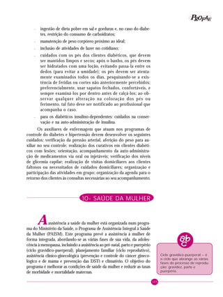 105
PPPPP EEEEEAAAAARRRRROOOOOFFFFF
– ingestão de dieta pobre em sal e gorduras e, no caso do diabe-
tes, restrição do consumo de carboidratos;
– manutenção de peso corpóreo próximo ao ideal;
– inclusão de atividades de lazer no cotidiano;
– cuidados com os pés dos clientes diabéticos, que devem
ser mantidos limpos e secos; após o banho, os pés devem
ser hidratados com uma loção, evitando passa-la entre os
dedos (para evitar a umidade); os pés devem ser atenta-
mente examinados todos os dias, pesquisando-se a exis-
tência de feridas ou cortes não anteriormente percebidos;
preferencialmente, usar sapatos fechados, confortáveis, e
sempre examiná-los por dentro antes de calçá-los; ao ob-
servar qualquer alteração na coloração dos pés ou
ferimento, tal fato deve ser notificado ao profissional que
acompanha o caso.
– para os diabéticos insulino-dependentes: cuidados na conser-
vação e na auto-administração de insulina.
Os auxiliares de enfermagem que atuam nos programas de
controle do diabetes e hipertensão devem desenvolver os seguintes
cuidados: verificação da pressão arterial, aferição do peso para au-
xiliar no seu controle; realização dos curativos em clientes diabéti-
cos com lesões; orientação, acompanhamento da auto-administra-
ção de medicamentos via oral ou injetáveis; verificação dos níveis
de glicemia capilar; realização de visitas domiciliares aos clientes
faltosos ou necessitados de cuidados domiciliares; organização e
participação das atividades em grupo; organização da agenda para o
retorno dos clientes às consultas necessárias ao seu acompanhamento.
10- SAÚDE DA MULHER
Aassistência a saúde da mulher está organizada num progra-
ma do Ministério da Saúde, o Programa de Assistência Integral à Saúde
da Mulher (PAISM). Este programa prevê a assistência à mulher de
forma integrada, abordando-se as várias fases de sua vida, da adoles-
cência à menopausa, incluindo a assistência ao pré-natal, parto e puerpério
(ciclo gravídico-puerperal), planejamento familiar (ciclo reprodutivo),
assistência clínico-ginecológica (prevenção e controle do câncer gineco-
lógico e de mama e prevenção das DST) e climatério. O objetivo do
programa é melhorar as condições de saúde da mulher e reduzir as taxas
de morbidade e mortalidade maternas.
Ciclo gravídico-puerperal – é
o ciclo que abrange as várias
fases do processo de reprodu-
ção: gravidez, parto e
puerpério.
 