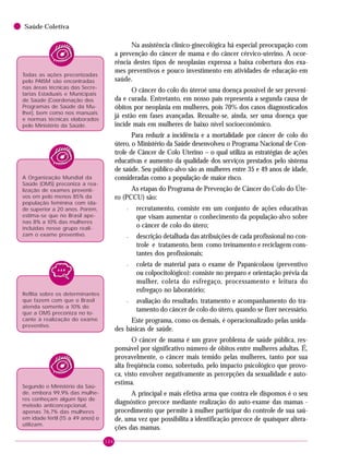 106
Saúde Coletiva
Na assistência clínico-ginecológica há especial preocupação com
a prevenção do câncer de mama e do câncer cérvico-uterino. A ocor-
rência destes tipos de neoplasias expressa a baixa cobertura dos exa-
mes preventivos e pouco investimento em atividades de educação em
saúde.
O câncer do colo do úteroé uma doença possível de ser preveni-
da e curada. Entretanto, em nosso país representa a segunda causa de
óbitos por neoplasia em mulheres, pois 70% dos casos diagnosticados
já estão em fases avançadas. Ressalte-se, ainda, ser uma doença que
incide mais em mulheres de baixo nível socioeconômico.
Para reduzir a incidência e a mortalidade por câncer de colo do
útero, o Ministério da Saúde desenvolveu o Programa Nacional de Con-
trole de Câncer de Colo Uterino – o qual utiliza as estratégias de ações
educativas e aumento da qualidade dos serviços prestados pelo sistema
de saúde. Seu público-alvo são as mulheres entre 35 e 49 anos de idade,
consideradas como a população de maior risco.
As etapas do Programa de Prevenção de Câncer do Colo do Úte-
ro (PCCU) são:
– recrutamento, consiste em um conjunto de ações educativas
que visam aumentar o conhecimento da população-alvo sobre
o câncer de colo do útero;
– descrição detalhada das atribuições de cada profissional no con-
trole e tratamento, bem como treinamento e reciclagem cons-
tantes dos profissionais;
– coleta de material para o exame de Papanicolaou (preventivo
ou colpocitológico): consiste no preparo e orientação prévia da
mulher, coleta do esfregaço, processamento e leitura do
esfregaço no laboratório;
– avaliação do resultado, tratamento e acompanhamento do tra-
tamento do câncer de colo do útero, quando se fizer necessário.
Este programa, como os demais, é operacionalizado pelas unida-
des básicas de saúde.
O câncer de mama é um grave problema de saúde pública, res-
ponsável por significativo número de óbitos entre mulheres adultas. É,
provavelmente, o câncer mais temido pelas mulheres, tanto por sua
alta freqüência como, sobretudo, pelo impacto psicológico que provo-
ca, visto envolver negativamente as percepções da sexualidade e auto-
estima.
A principal e mais efetiva arma que contra ele dispomos é o seu
diagnóstico precoce mediante realização do auto-exame das mamas -
procedimento que permite à mulher participar do controle de sua saú-
de, uma vez que possibilita a identificação precoce de quaisquer altera-
ções das mamas.
Todas as ações preconizadas
pelo PAISM são encontradas
nas áreas técnicas das Secre-
tarias Estaduais e Municipais
de Saúde (Coordenação dos
Programas de Saúde da Mu-
lher), bem como nos manuais
e normas técnicas elaborados
pelo Ministério da Saúde.
A Organização Mundial da
Saúde (OMS) preconiza a rea-
lização de exames preventi-
vos em pelo menos 85% da
população feminina com ida-
de superior a 20 anos. Porém,
estima-se que no Brasil ape-
nas 8% a 10% das mulheres
incluídas nesse grupo reali-
zam o exame preventivo.
Segundo o Ministério da Saú-
de, embora 99,9% das mulhe-
res conheçam algum tipo de
método anticoncepcional,
apenas 76,7% das mulheres
em idade fértil (15 a 49 anos) o
utilizam.
Reflita sobre os determinantes
que fazem com que o Brasil
atenda somente a 10% do
que a OMS preconiza no to-
cante à realização do exame
preventivo.
 