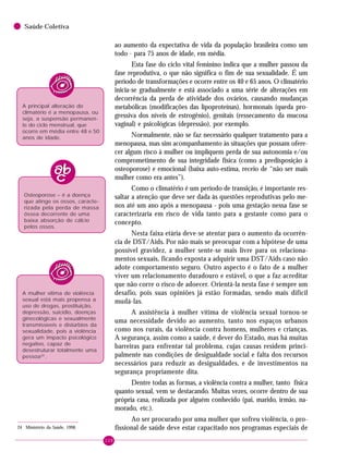 108
Saúde Coletiva
ao aumento da expectativa de vida da população brasileira como um
todo - para 75 anos de idade, em média.
Esta fase do ciclo vital feminino indica que a mulher passou da
fase reprodutiva, o que não significa o fim de sua sexualidade. É um
período de transformações e ocorre entre os 40 e 65 anos. O climatério
inicia-se gradualmente e está associado a uma série de alterações em
decorrência da perda de atividade dos ovários, causando mudanças
metabólicas (modificações das lipoproteínas), hormonais (queda pro-
gressiva dos níveis de estrogênio), genitais (ressecamento da mucosa
vaginal) e psicológicas (depressão), por exemplo.
Normalmente, não se faz necessário qualquer tratamento para a
menopausa, mas sim acompanhamento às situações que possam ofere-
cer algum risco à mulher ou impliquem perda de sua autonomia e/ou
comprometimento de sua integridade física (como a predisposição à
osteoporose) e emocional (baixa auto-estima, receio de “não ser mais
mulher como era antes”).
Como o climatério é um período de transição, é importante res-
saltar a atenção que deve ser dada às questões reprodutivas pelo me-
nos até um ano após a menopausa - pois uma gestação nessa fase se
caracterizaria em risco de vida tanto para a gestante como para o
concepto.
Nesta faixa etária deve-se atentar para o aumento da ocorrên-
cia de DST/Aids. Por não mais se preocupar com a hipótese de uma
possível gravidez, a mulher sente-se mais livre para os relaciona-
mentos sexuais, ficando exposta a adquirir uma DST/Aids caso não
adote comportamento seguro. Outro aspecto é o fato de a mulher
viver um relacionamento duradouro e estável, o que a faz acreditar
que não corre o risco de adoecer. Orientá-la nesta fase é sempre um
desafio, pois suas opiniões já estão formadas, sendo mais difícil
mudá-las.
A assistência à mulher vítima de violência sexual tornou-se
uma necessidade devido ao aumento, tanto nos espaços urbanos
como nos rurais, da violência contra homens, mulheres e crianças.
A segurança, assim como a saúde, é dever do Estado, mas há muitas
barreiras para enfrentar tal problema, cujas causas residem princi-
palmente nas condições de desigualdade social e falta dos recursos
necessários para reduzir as desigualdades, e de investimentos na
segurança propriamente dita.
Dentre todas as formas, a violência contra a mulher, tanto física
quanto sexual, vem se destacando. Muitas vezes, ocorre dentro de sua
própria casa, realizada por alguém conhecido (pai, marido, irmão, na-
morado, etc.).
Ao ser procurado por uma mulher que sofreu violência, o pro-
fissional de saúde deve estar capacitado nos programas especiais de
A mulher vítima de violência
sexual está mais propensa a
uso de drogas, prostituição,
depressão, suicídio, doenças
ginecológicas e sexualmente
transmissíveis e distúrbios da
sexualidade, pois a violência
gera um impacto psicológico
negativo, capaz de
desestruturar totalmente uma
pessoa24
.
24 Ministério da Saúde, 1998.
Osteoporose – é a doença
que atinge os ossos, caracte-
rizada pela perda de massa
óssea decorrente de uma
baixa absorção de cálcio
pelos ossos.
A principal alteração do
climatério é a menopausa, ou
seja, a suspensão permanen-
te do ciclo menstrual, que
ocorre em média entre 48 e 50
anos de idade.
 