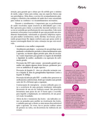 109
PPPPP EEEEEAAAAARRRRROOOOOFFFFF
atenção, para garantir que o abuso por ela sofrido gere o mínimo
de medo, culpa e baixa auto-estima, seja nos aspectos físicos seja
nos psicológicos. Além disso, o serviço de acompanhamento gine-
cológico e obstétrico das unidades de saúde deve estar estruturado
para realizar as condutas e os encaminhamentos necessários.
Durante o atendimento, é importante que os profissionais
de saúde envolvidos sejam sensíveis às dificuldades que a mu-
lher apresenta para relatar o acontecido, havendo inclusive recu-
sa em ser assistida por profissionais do sexo masculino. Cabe neste
momento reforçamos a necessidade de que seja prestado um aten-
dimento humanizado, valorizando as questões subjetivas expres-
sas pela mulher (sentimentos, medo, dúvidas, incertezas), procu-
rando proporcionar-lhe algum conforto para que possa sentir-se
menos constrangida diante de toda a situação em que está envol-
vida.
A assistência a essa mulher compreende:
– Atendimento psicológico - a presença de um psicólogo acom-
panhando o atendimento prestado à vítima imediatamente após
a agressão, ou durante algum período após, além de necessá-
ria é muito importante para garantir os resgates da identidade
e dignidade da mulher, auxiliando-a na superação do sofri-
mento gerado;
– Prevenção das DST mais comuns - procurando garantir que a
mulher não adquira algumas destas doenças, geralmente pres-
creve-se antibióticos de amplo espectro;
– Prevenção da hepatite B - deve ser oferecida vacinação con-
tra a hepatite B, além da gamaglobulina hiperimune contra a
hepatite B (HBIg);
– Prevenção da infecção pelo HIV - o médico deve prescrever os
medicamentos antiretrovirais, desde que tomados num período
curto (de 24 a 36 horas) após a exposição;
– Contracepção de emergência - recurso utilizado para evi-
tar a ocorrência de uma gestação totalmente indesejada,
decorrente de um ato de violência sexual. São prescritos
hormônios num prazo de até 72 horas após o ocorrido,
para impedir a implantação, no endométrio, de um possí-
vel óvulo fecundado;
– Alívio da dor e tratamento das lesões - são indicados cre-
mes ou pomadas para auxiliar na cicatrização das lesões,
e cuidados para que a cliente se sinta menos desconfortável
após a agressão. Às vezes, faz-se preciso realizar sutura
do períneo ou vulva, em decorrência da violência do ato
sexual;.
Gamaglobulina hiperimune
contra a hepatite B (HBIg) - soro
onde já estão presentes os
anticorpos que proporcionam
defesa contra a hepatite B.
Indicada nos casos de violência
sexual e em alguns casos de
exposição acidental a sangue e
outros materiais biológicos.
Uma das principais limita-
ções impostas ao atendimen-
to adequado à mulher vítima
de violência é a dificuldade
dos profissionais de saúde
em identificar os sinais de
violência. Na sua atuação
diária você já recebeu algu-
ma mulher vítima de violên-
cia? Já pensou em como o
atendimento prestado pode
ajudar a resgatar a dignidade
de quem foi agredida?
Antibióticos de amplo espec-
tro - são antibióticos que, devi-
do às suas propriedades,
destroem vários tipos de mi-
crorganismos ao mesmo tem-
po. Muitos destes antibióticos
encontram-se disponíveis nas
unidades de saúde.
 
