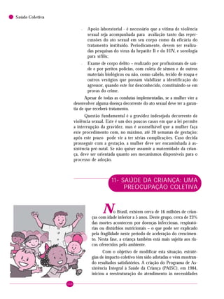 110
Saúde Coletiva
– Apoio laboratorial - é necessário que a vítima de violência
sexual seja acompanhada para avaliação tanto das reper-
cussões do ato sexual em seu corpo como da eficácia do
tratamento instituído. Periodicamente, devem ser realiza-
das pesquisas do vírus da hepatite B e do HIV, e sorologia
para sífilis;
– Exame de corpo delito – realizado por profissionais de saú-
de e por peritos policias, com coleta de sêmen e de outros
materiais biológicos ou não, como cabelo, tecido de roupa e
outros vestígios que possam viabilizar a identificação do
agressor, quando este for desconhecido, constituindo-se em
provas do crime.
Apesar de todas as condutas implementadas, se a mulher vier a
desenvolver alguma doença decorrente do ato sexual deve ter a garan-
tia de que receberá tratamento.
Questão fundamental é a gravidez indesejada decorrente de
violência sexual. Este é um dos poucos casos em que a lei permite
a interrupção da gravidez, mas é aconselhável que a mulher faça
este procedimento com, no máximo, até 20 semanas de gestação;
após este prazo pode vir a ter sérias complicações. Caso decida
prosseguir com a gestação, a mulher deve ser encaminhada à as-
sistência pré-natal. Se não quiser assumir a maternidade da crian-
ça, deve ser orientada quanto aos mecanismos disponíveis para o
processo de adoção.
11- SAÚDE DA CRIANÇA: UMA
PREOCUPAÇÃO COLETIVA
No Brasil, existem cerca de 16 milhões de crian-
ças com idade inferior a 5 anos. Deste grupo, cerca de 23%
das mortes acontecem por doenças infecciosas, respirató-
rias ou distúrbios nutricionais – o que pode ser explicado
pela fragilidade neste período de aceleração do crescimen-
to. Nesta fase, a criança também está mais sujeita aos ris-
cos oferecidos pelo ambiente.
Com o objetivo de modificar esta situação, estraté-
gias de impacto coletivo têm sido adotadas e vêm mostran-
do resultados satisfatórios. A criação do Programa de As-
sistência Integral à Saúde da Criança (PAISC), em 1984,
iniciou a reestruturação do atendimento às necessidades
 