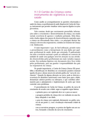 112
Saúde Coletiva
11.1 O Cartão da Criança como
instrumento de vigilância à sua
saúde
Como auxílio ao acompanhamento às questões relacionadas à
saúde da criança, os profissionais de saúde dispõem do Cartão da Crian-
ça, instrumento que permite visualizar vários aspectos ligados às ações
preventivas.
Nele constam, desde que corretamente preenchido, informa-
ções sobre o crescimento e desenvolvimento da criança, seu estado
vacinal, ocorrência de agravos e condições perinatais. Além disso,
estão citados alguns dos passos do desenvolvimento esperados para
a criança em determinada faixa etária, e os principais direitos das
crianças e deveres dos responsáveis, contidos no Estatuto da Criança
e do Adolescente.
O mais importante é que, de fácil utilização, permite tanto
o preenchimento como a interpretação de seus dados por qual-
quer profissional de saúde, desde que orientado. É padronizado
em todo o território nacional e pode ser utilizado no contexto da
unidade de saúde (em qualquer nível de atenção) ou nas ativida-
des desenvolvidas pelos profissionais nos mais variados espaços
sociais. Em nenhuma hipótese este documento deve ficar retido
pelos profissionais, pois sua guarda é responsabilidade dos pais
ou responsáveis da criança.
De grande importância, o Cartão da Criança (Anexo III) possi-
bilita a identificação de distúrbios no crescimento pondero-estatural
(ganho de peso e altura) através do método gráfico da “curva de cres-
cimento”. Quando há alguma alteração na curva, pode-se detectar a
ocorrência de distúrbios nutricionais como baixo peso para a idade,
desnutrição calórico-protéica ou sobrepeso, o que contribui sobre-
maneira para o planejamento e implementação de ações que visem
controlar estes problemas.
O preenchimento do Cartão da Criança, no gráfico da curva de
crescimento de acordo com a idade, segue as seguintes regras básicas:
– o primeiro peso a ser registrado deve ser o peso ao nascer;
– a pesagem periódica da criança deve ser realizada em uma ba-
lança adequada à sua idade;
– o peso da criança será registrado diretamente no gráfico atra-
vés de um ponto (·), com a localização relacionada à idade da
criança;
– com as sucessivas pesagens, os pontos são ligados uns aos ou-
tros, formando o desenho da curva do crescimento.
 